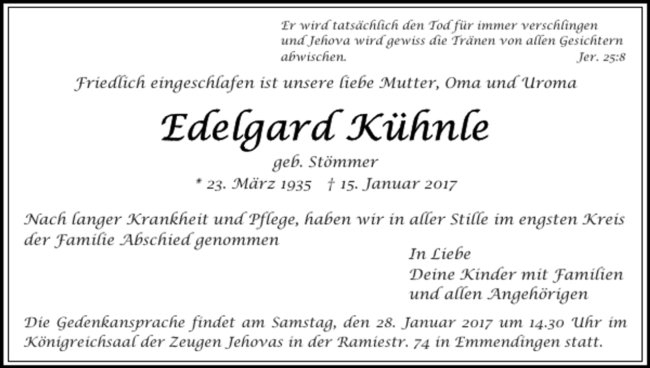<p>Er wird tatsächlich den Tod für immer verschlingen<br />und Jehova wird gewiss die Tränen von allen Gesichtern<br />abwischen.<br />Jer. 25:8</p><p>Friedlich eingeschlafen ist unsere liebe Mutter, Oma und Uroma</p><p>geb. Stömmer<br />* 23. März 1935 † 15. Januar 2017<br />Nach langer Krankheit und Pflege, haben wir in aller Stille im engsten Kreis<br />der Familie Abschied genommen<br />In Liebe<br />Deine Kinder mit Familien<br />und allen Angehörigen<br />Die Gedenkansprache findet am Samstag, den 28. Januar 2017 um 14.30 Uhr im<br />Königreichsaal der Zeugen Jehovas in der Ramiestr. 74 in Emmendingen statt.</p>