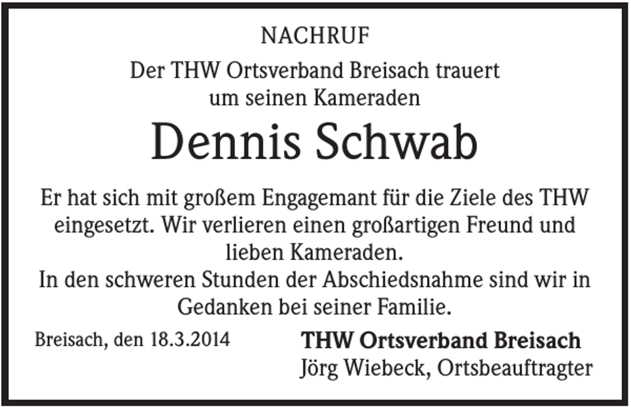 <p>NACHRUF<br />Der THW Ortsverband Breisach trauert<br />um seinen Kameraden</p><p>Dennis Schwab<br />Er hat sich mit großem Engagemant für die Ziele des THW<br />eingesetzt. Wir verlieren einen großartigen Freund und<br />lieben Kameraden.<br />In den schweren Stunden der Abschiedsnahme sind wir in<br />Gedanken bei seiner Familie.<br />Breisach, den 18.3.2014<br />THW Ortsverband Breisach<br />Jörg Wiebeck, Ortsbeauftragter</p>