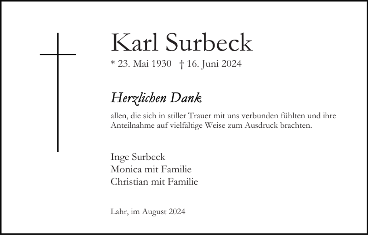 <p>Karl Surbeck<br />* 23. Mai 1930 † 16. Juni 2024</p><p>allen, die sich in stiller Trauer mit uns verbunden fühlten und ihre<br />Anteilnahme auf vielfältige Weise zum Ausdruck brachten.</p><p>Inge Surbeck<br />Monica mit Familie<br />Christian mit Familie<br />Lahr, im August 2024</p>