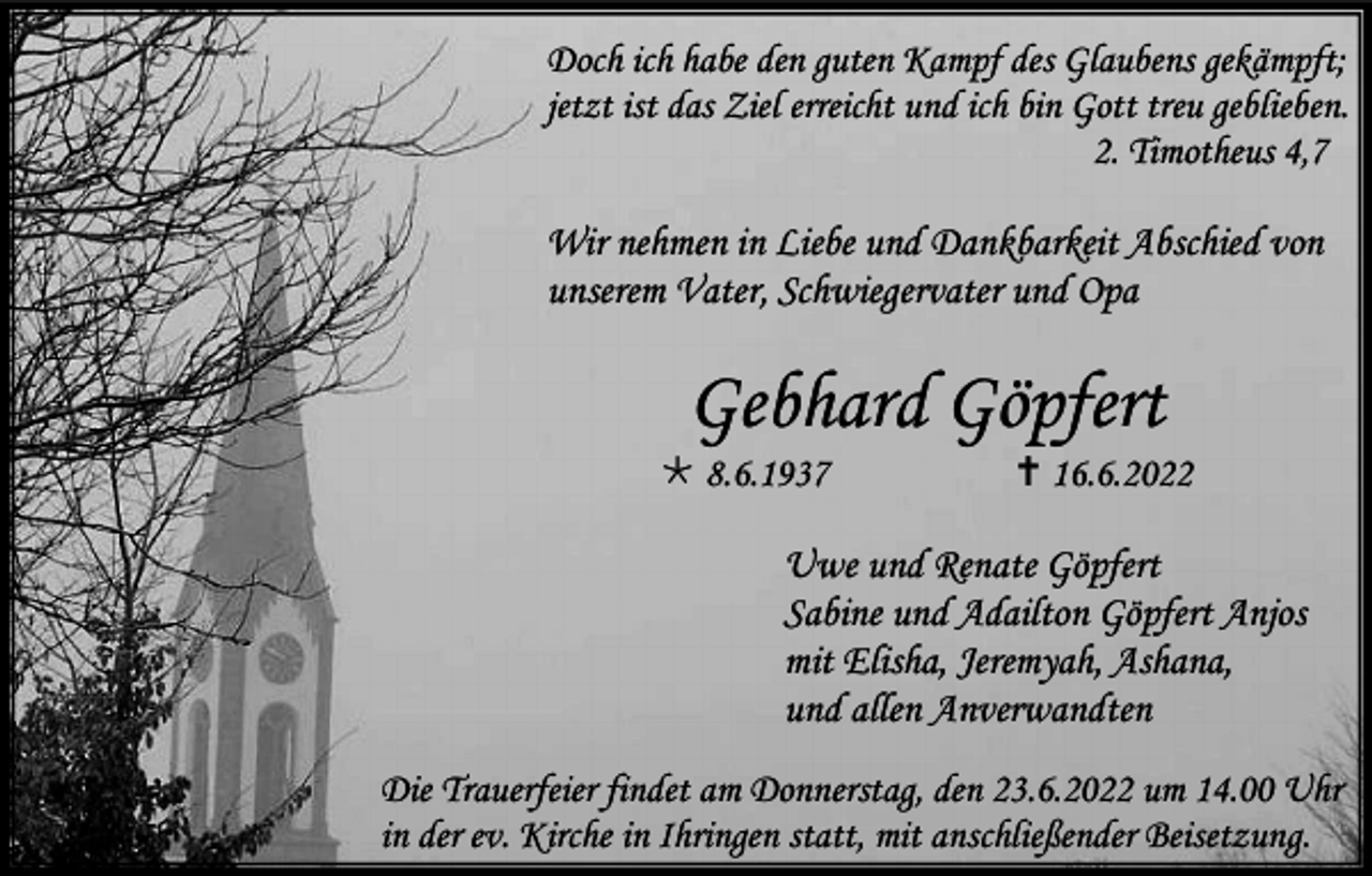 <p>Doch ich habe den guten Kampf des Glaubens gekämpft;<br />jetzt ist das Ziel erreicht und ich bin Gott treu geblieben.<br />2. Timotheus 4,7</p><p>Wir nehmen in Liebe und Dankbarkeit Abschied von<br />unserem Vater, Schwiegervater und Opa</p><p>Gebhard Göpfert<br /> 8.6.1937</p><p> 16.6.2022</p><p>Uwe und Renate Göpfert<br />Sabine und Adailton Göpfert Anjos<br />mit Elisha, Jeremyah, Ashana,<br />und allen Anverwandten<br />Die Trauerfeier findet am Donnerstag, den 23.6.2022 um 14.00 Uhr<br />in der ev. Kirche in Ihringen statt, mit anschließender Beisetzung.</p>