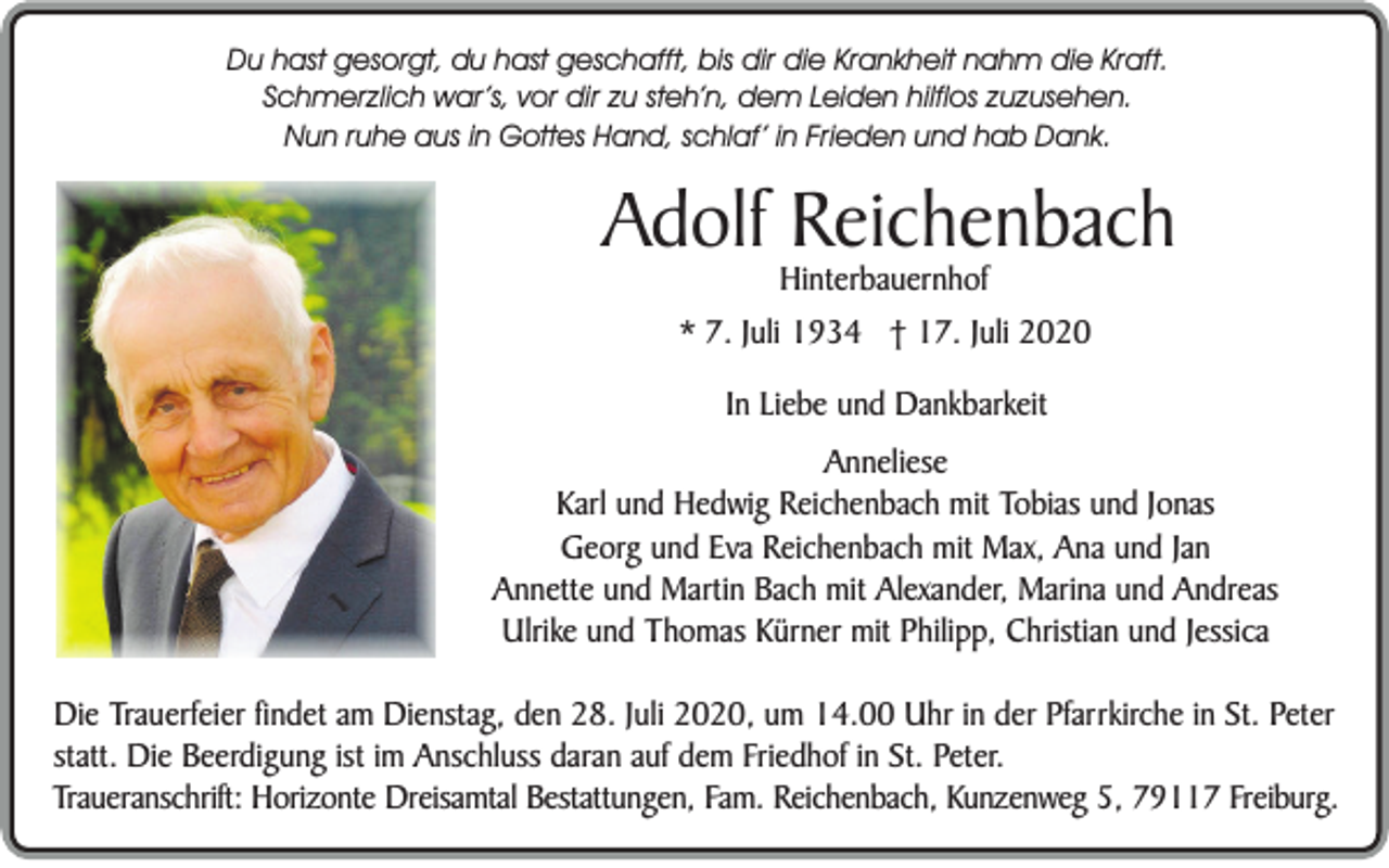 <p>Du hast gesorgt, du hast geschafft, bis dir die Krankheit nahm die Kraft.<br />Schmerzlich war’s, vor dir zu steh’n, dem Leiden hilflos zuzusehen.<br />Nun ruhe aus in Gottes Hand, schlaf’ in Frieden und hab Dank.</p><p>Adolf Reichenbach<br />Hinterbauernhof</p><p>* 7. Juli 1934 † 17. Juli 2020<br />In Liebe und Dankbarkeit<br />Anneliese<br />Karl und Hedwig Reichenbach mit Tobias und Jonas<br />Georg und Eva Reichenbach mit Max, Ana und Jan<br />Annette und Martin Bach mit Alexander, Marina und Andreas<br />Ulrike und Thomas Kürner mit Philipp, Christian und Jessica<br />Die Trauerfeier findet am Dienstag, den 28. Juli 2020, um 14.00 Uhr in der Pfarrkirche in St. Peter<br />statt. Die Beerdigung ist im Anschluss daran auf dem Friedhof in St. Peter.<br />Traueranschrift: Horizonte Dreisamtal Bestattungen, Fam. Reichenbach, Kunzenweg 5, 79117 Freiburg.</p>