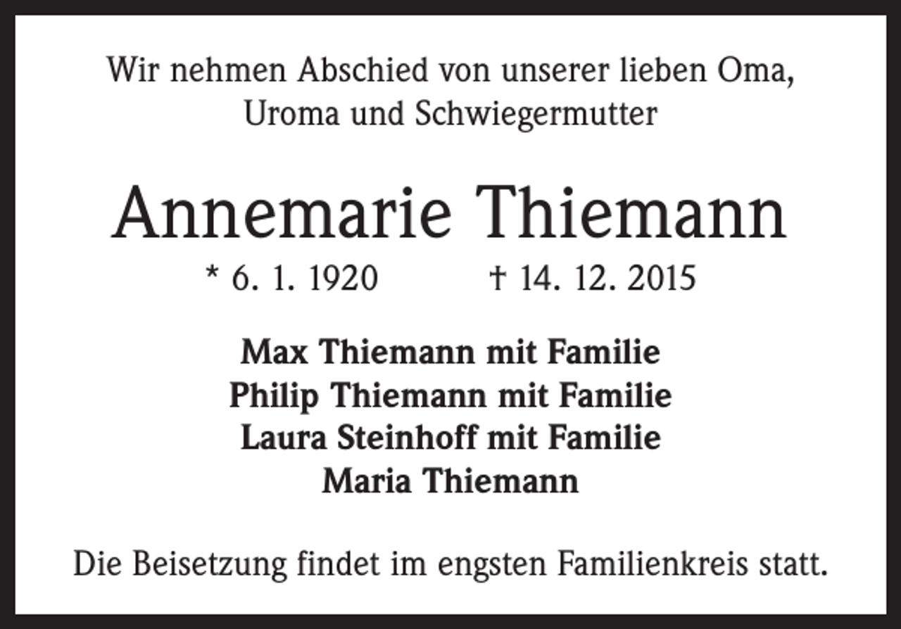 <p>Wir nehmen Abschied von unserer lieben Oma,<br />Uroma und Schwiegermutter</p><p>Annemarie Thiemann<br />* 6. 1. 1920 † 14. 12. 2015<br />Max Thiemann mit Familie<br />Philip Thiemann mit Familie<br />Laura Steinhoff mit Familie<br />Maria Thiemann<br />Die Beisetzung findet im engsten Familienkreis statt.</p>