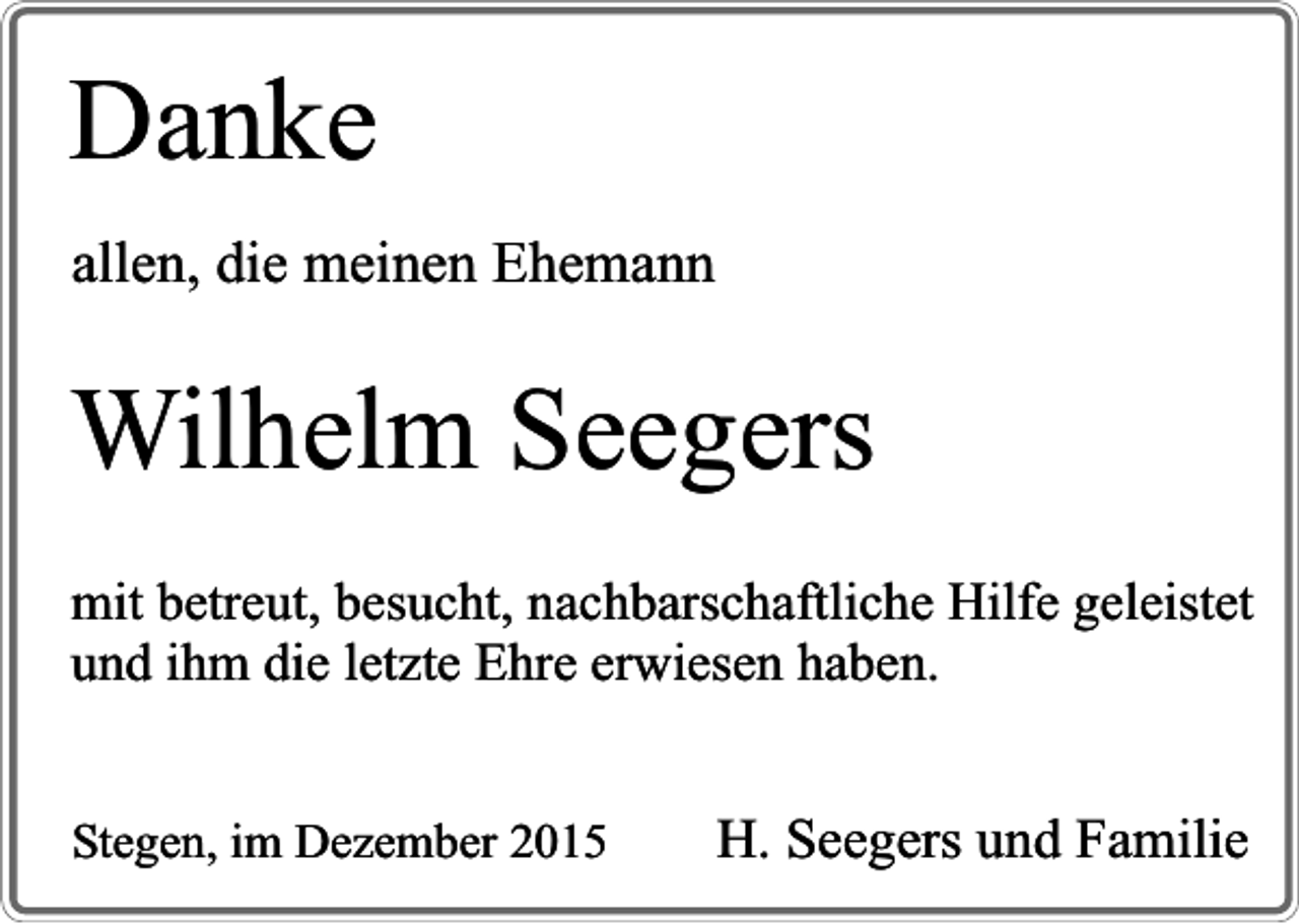 <p>Danke<br />allen, die meinen Ehemann</p><p>Wilhelm Seegers<br />mit betreut, besucht, nachbarschaftliche Hilfe geleistet<br />und ihm die letzte Ehre erwiesen haben.<br />Stegen, im Dezember 2015</p><p>H. Seegers und Familie</p>