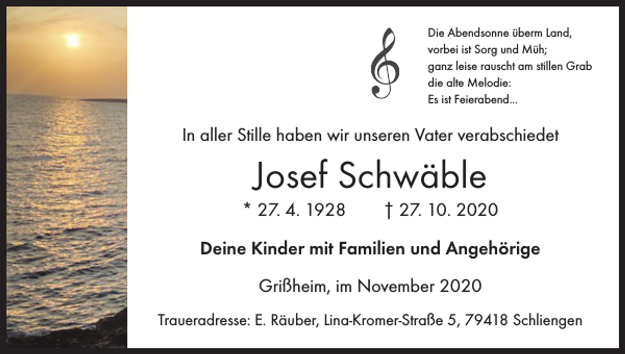 <p>Die Abendsonne überm Land,<br />vorbei ist Sorg und Müh;<br />ganz leise rauscht am stillen Grab<br />die alte Melodie:<br />Es ist Feierabend...</p><p>In aller Stille haben wir unseren Vater verabschiedet</p><p>Josef Schwäble<br />* 27. 4. 1928 † 27. 10. 2020<br />Deine Kinder mit Familien und Angehörige<br />Grißheim, im November 2020<br />Traueradresse: E. Räuber, Lina-Kromer-Straße 5, 79418 Schliengen</p>