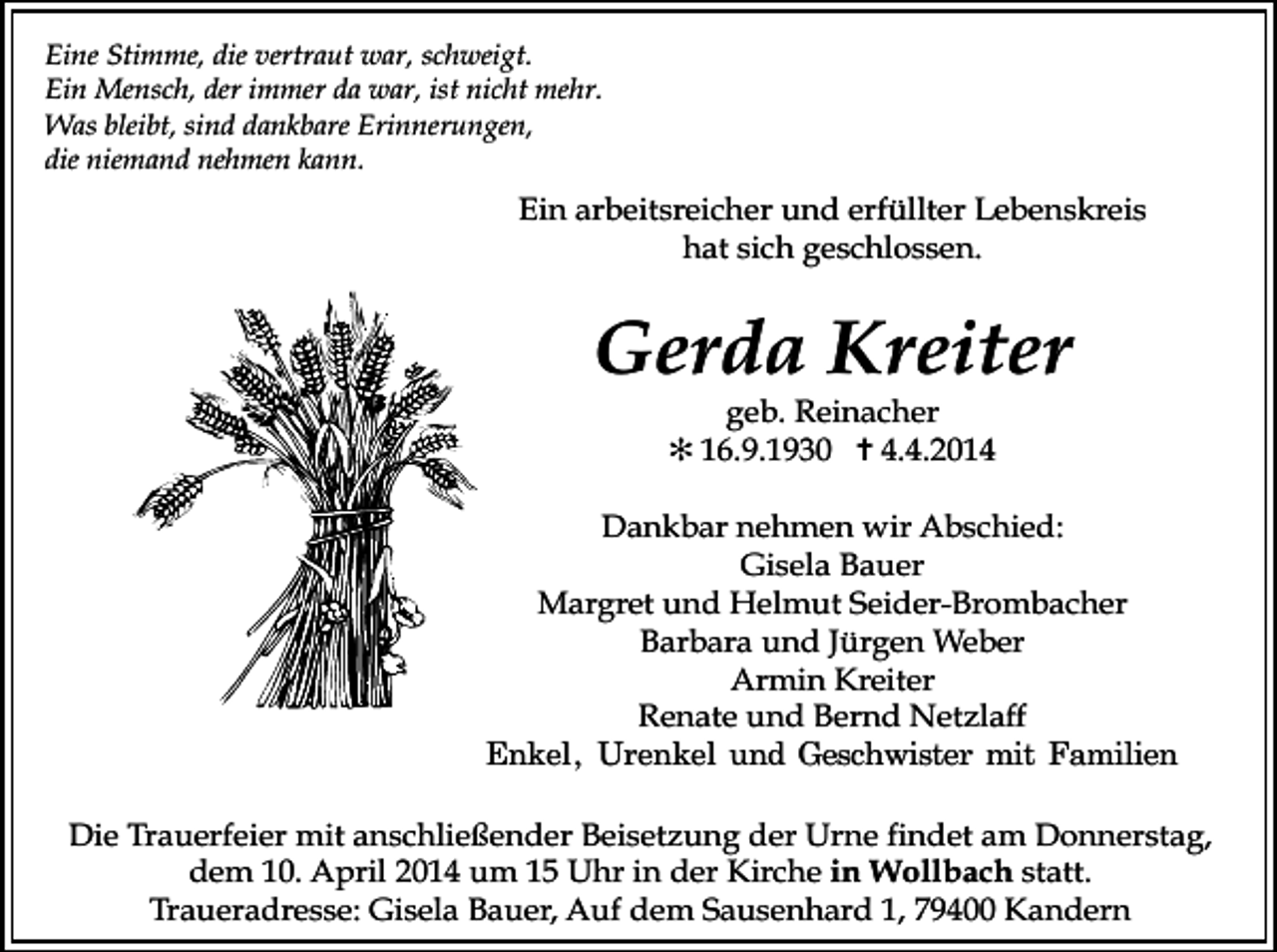<p>Eine Stimme, die vertraut war, schweigt.<br />Ein Mensch, der immer da war, ist nicht mehr.<br />Was bleibt, sind dankbare Erinnerungen,<br />die niemand nehmen kann.</p><p>Ein arbeitsreicher und erfüllter Lebenskreis<br />hat sich geschlossen.</p><p>Gerda Kreiter<br />geb. Reinacher<br />✻ 16.9.1930 ✝ 4.4.2014</p><p>Dankbar nehmen wir Abschied:<br />Gisela Bauer<br />Margret und Helmut Seider-Brombacher<br />Barbara und Jürgen Weber<br />Armin Kreiter<br />Renate und Bernd Netzlaff<br />������ ������� ��� ����������� ��� ��������</p><p>Tod097</p><p>Tod098</p><p>Die Trauerfeier mit anschließender Beisetzung der Urne findet am Donnerstag,<br />dem 10. April 2014 um 15 Uhr in der Kirche in Wollbach statt.<br />Traueradresse: Gisela Bauer, Auf dem Sausenhard 1, 79400 Kandern</p>