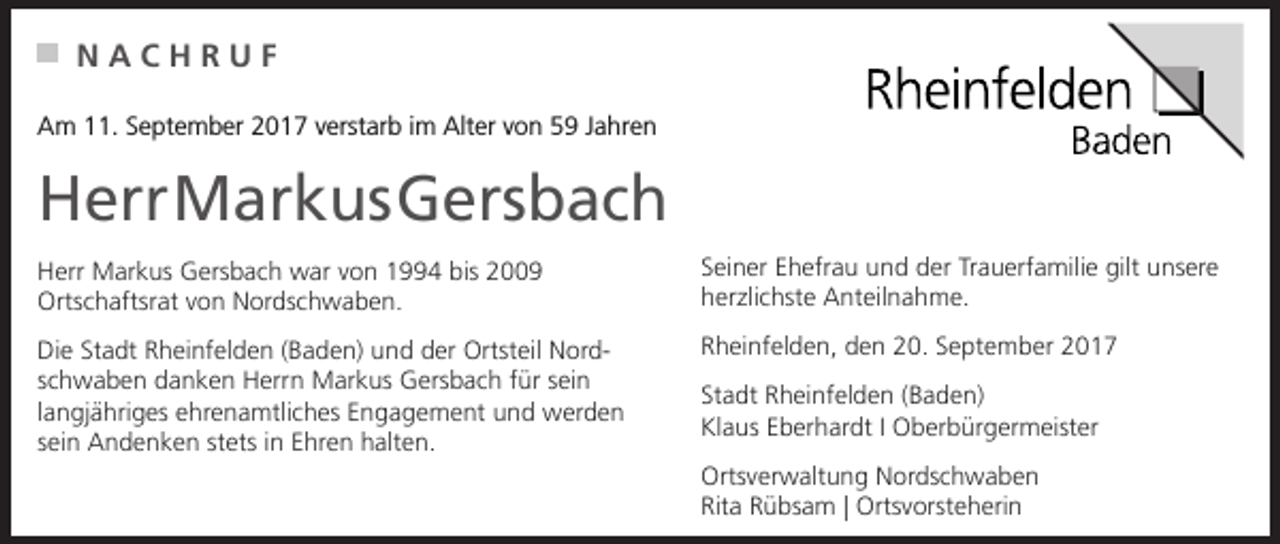 <p>NACHRUF<br />Am 11. September 2017 verstarb im Alter von 59 Jahren</p><p>Herr Markus Gersbach<br />Herr Markus Gersbach war von 1994 bis 2009<br />Ortschaftsrat von Nordschwaben.</p><p>Seiner Ehefrau und der Trauerfamilie gilt unsere<br />herzlichste Anteilnahme.</p><p>Die Stadt Rheinfelden (Baden) und der Ortsteil Nordschwaben danken Herrn Markus Gersbach für sein<br />langjähriges ehrenamtliches Engagement und werden<br />sein Andenken stets in Ehren halten.</p><p>Rheinfelden, den 20. September 2017<br />Stadt Rheinfelden (Baden)<br />Klaus Eberhardt I Oberbürgermeister<br />Ortsverwaltung Nordschwaben<br />Rita Rübsam | Ortsvorsteherin</p>