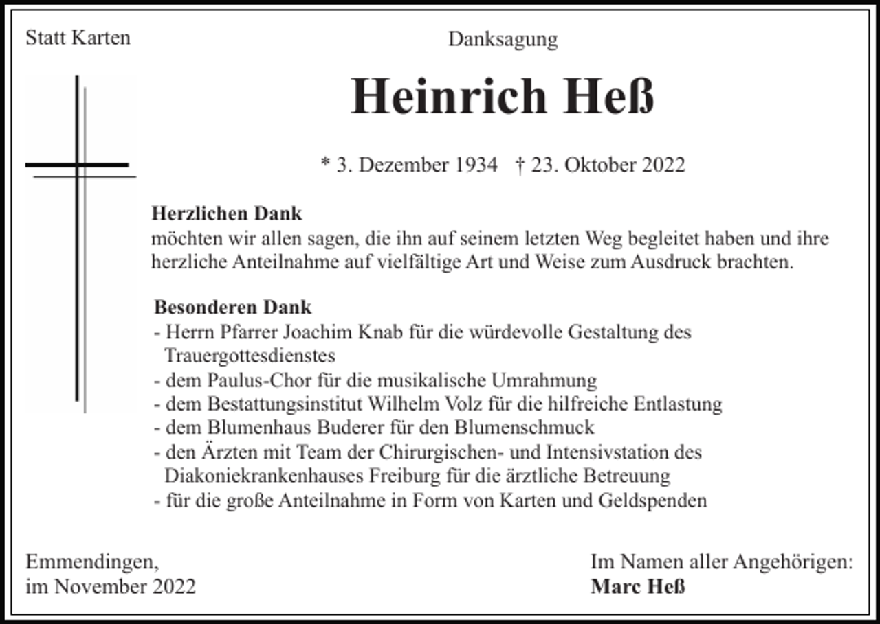 <p>Statt Karten</p><p>Danksagung</p><p>Heinrich Heß<br />* 3. Dezember 1934 † 23. Oktober 2022<br />Herzlichen Dank<br />möchten wir allen sagen, die ihn auf seinem letzten Weg begleitet haben und ihre<br />herzliche Anteilnahme auf vielfältige Art und Weise zum Ausdruck brachten.<br />Besonderen Dank<br />- Herrn Pfarrer Joachim Knab für die würdevolle Gestaltung des<br />Trauergottesdienstes<br />- dem Paulus-Chor für die musikalische Umrahmung<br />- dem Bestattungsinstitut Wilhelm Volz für die hilfreiche Entlastung<br />- dem Blumenhaus Buderer für den Blumenschmuck<br />- den Ärzten mit Team der Chirurgischen- und Intensivstation des<br />Diakoniekrankenhauses Freiburg für die ärztliche Betreuung<br />- für die große Anteilnahme in Form von Karten und Geldspenden</p><p>Emmendingen,<br />im November 2022</p><p>Im Namen aller Angehörigen:<br />Marc Heß</p>