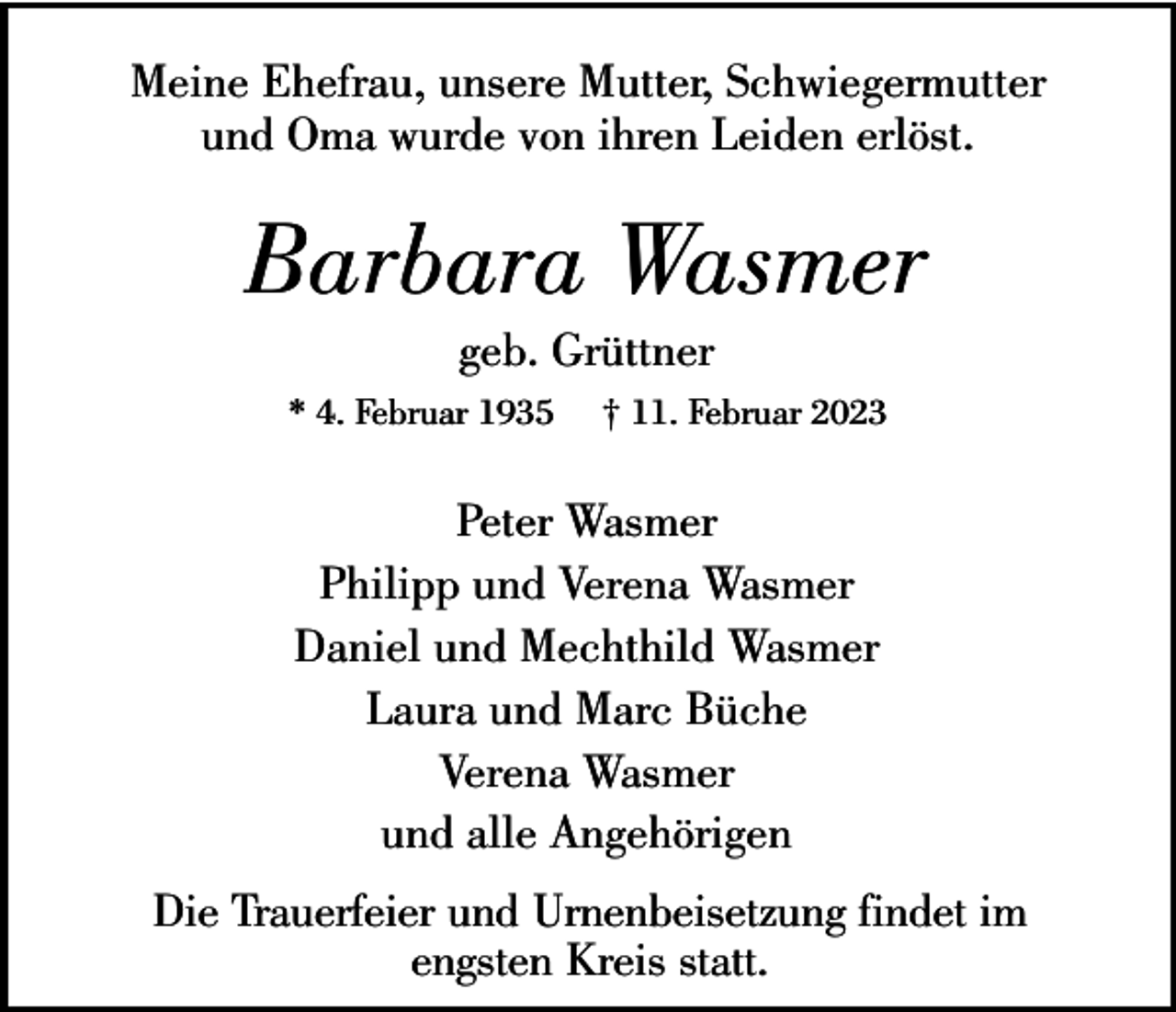 <p>Meine Ehefrau, unsere Mutter, Schwiegermutter<br />und Oma wurde von ihren Leiden erlöst.</p><p>Barbara Wasmer<br />geb. Grüttner</p><p>* 4. Februar 1935</p><p>† 11. Februar 2023</p><p>Peter Wasmer<br />Philipp und Verena Wasmer<br />Daniel und Mechthild Wasmer<br />Laura und Marc Büche<br />Verena Wasmer<br />und alle Angehörigen<br />Die Trauerfeier und Urnenbeisetzung findet im<br />engsten Kreis statt.</p>