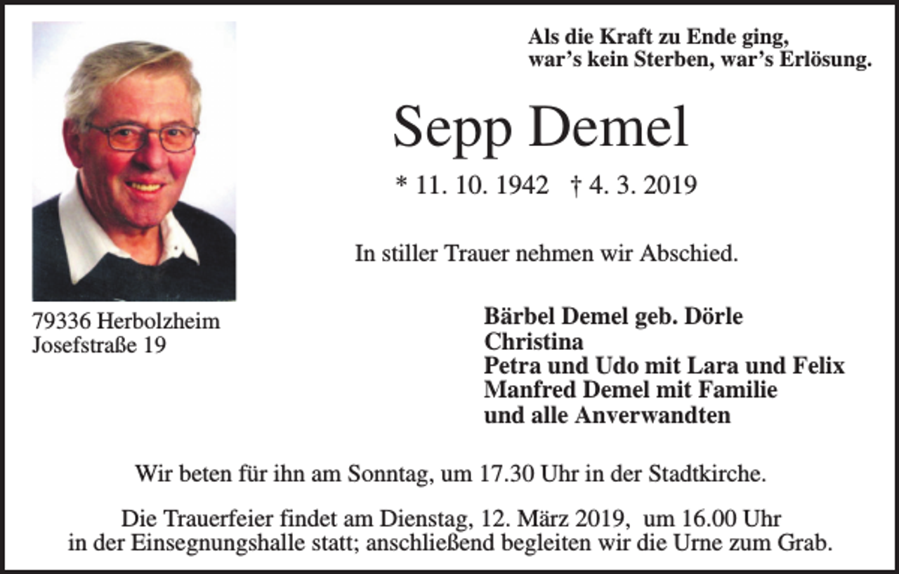 <p>Als die Kraft zu Ende ging,<br />war’s kein Sterben, war’s Erlösung.</p><p>Sepp Demel<br />* 11. 10. 1942 † 4. 3. 2019<br />In stiller Trauer nehmen wir Abschied.<br />79336 Herbolzheim<br />Josefstraße 19</p><p>Bärbel Demel geb. Dörle<br />Christina<br />Petra und Udo mit Lara und Felix<br />Manfred Demel mit Familie<br />und alle Anverwandten</p><p>Wir beten für ihn am Sonntag, um 17.30 Uhr in der Stadtkirche.<br />Die Trauerfeier findet am Dienstag, 12. März 2019, um 16.00 Uhr<br />in der Einsegnungshalle statt; anschließend begleiten wir die Urne zum Grab.</p>