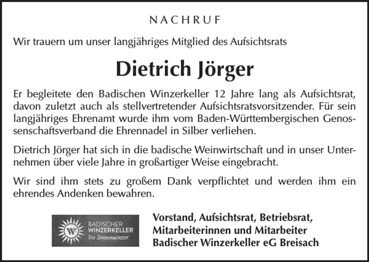 <p>NACHRUF<br />Wir trauern um unser langjähriges Mitglied des Aufsichtsrats</p><p>Dietrich Jörger<br />Er begleitete den Badischen Winzerkeller 12 Jahre lang als Aufsichtsrat,<br />davon zuletzt auch als stellvertretender Aufsichtsratsvorsitzender. Für sein<br />langjähriges Ehrenamt wurde ihm vom Baden-Württembergischen Genossenschaftsverband die Ehrennadel in Silber verliehen.<br />Dietrich Jörger hat sich in die badische Weinwirtschaft und in unser Unternehmen über viele Jahre in großartiger Weise eingebracht.<br />Wir sind ihm stets zu großem Dank verpflichtet und werden ihm ein<br />ehrendes Andenken bewahren.</p><p>Vorstand, Aufsichtsrat, Betriebsrat,<br />Mitarbeiterinnen und Mitarbeiter<br />Badischer Winzerkeller eG Breisach</p>