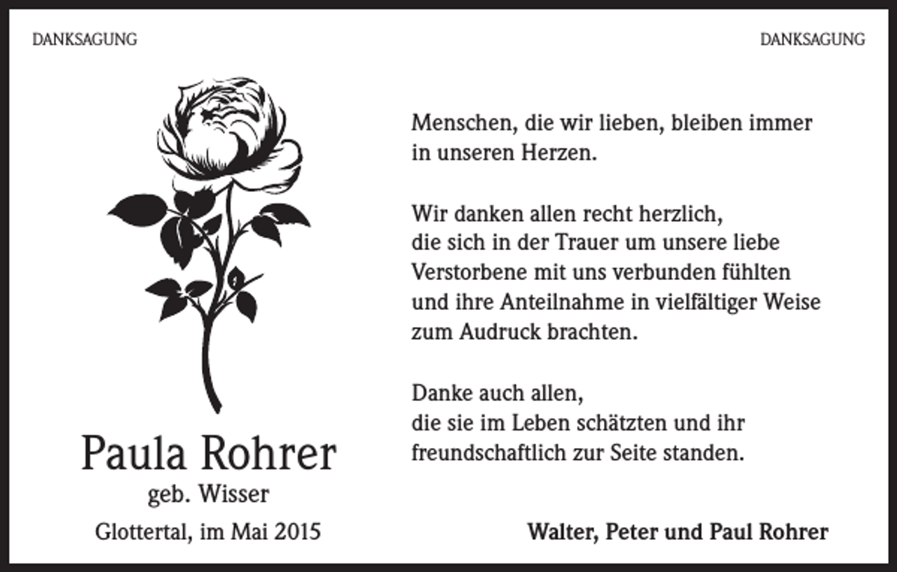 <p>DANKSAGUNG</p><p>DANKSAGUNG</p><p>Menschen, die wir lieben, bleiben immer<br />in unseren Herzen.<br />Wir danken allen recht herzlich,<br />die sich in der Trauer um unsere liebe<br />Verstorbene mit uns verbunden fühlten<br />und ihre Anteilnahme in vielfältiger Weise<br />zum Audruck brachten.</p><p>Paula Rohrer</p><p>Danke auch allen,<br />die sie im Leben schätzten und ihr<br />freundschaftlich zur Seite standen.</p><p>geb. Wisser</p><p>Glottertal, im Mai 2015</p><p>Walter, Peter und Paul Rohrer</p>