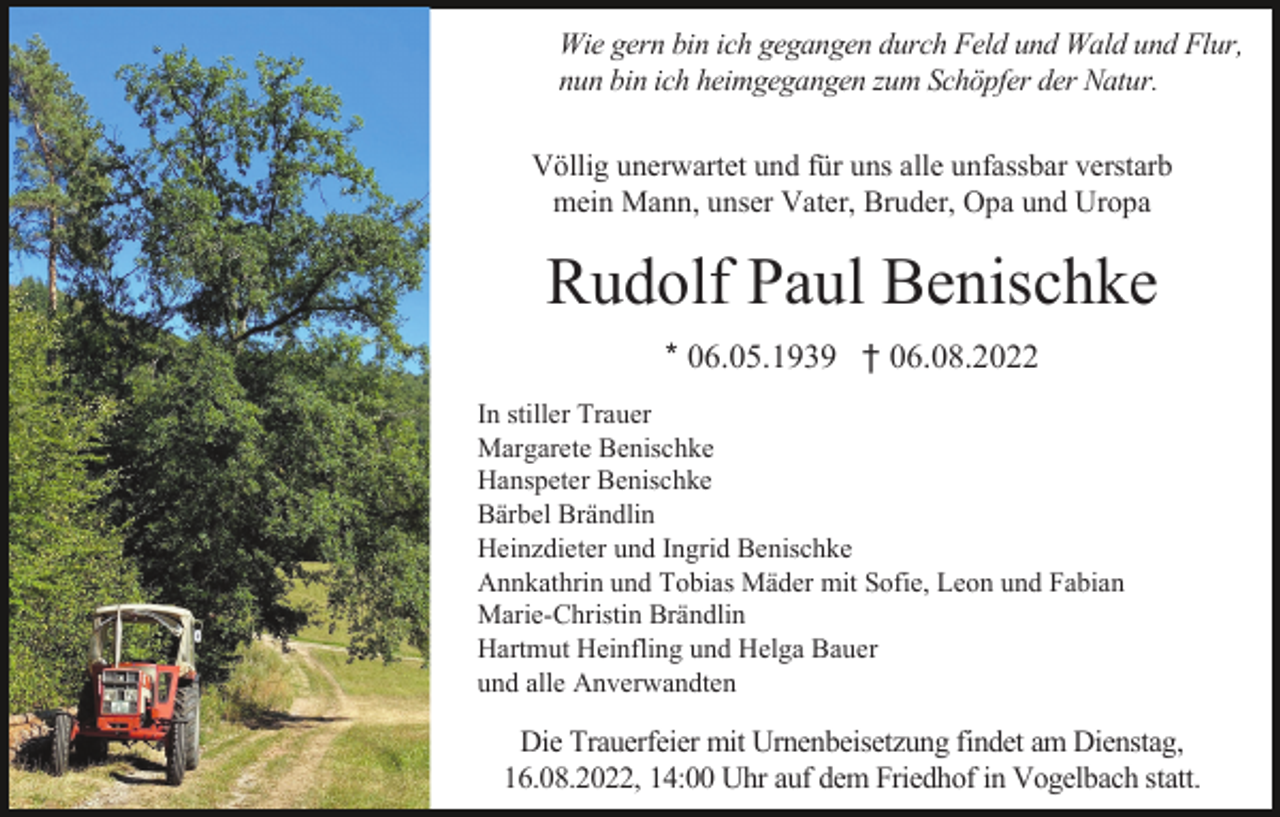 <p>Wie gern bin ich gegangen durch Feld und Wald und Flur,<br />nun bin ich heimgegangen zum Schöpfer der Natur.<br />Völlig unerwartet und für uns alle unfassbar verstarb<br />mein Mann, unser Vater, Bruder, Opa und Uropa</p><p>Rudolf Paul Benischke<br />* 06.05.1939 † 06.08.2022<br />In stiller Trauer<br />Margarete Benischke<br />Hanspeter Benischke<br />Bärbel Brändlin<br />Heinzdieter und Ingrid Benischke<br />Annkathrin und Tobias Mäder mit Sofie, Leon und Fabian<br />Marie-Christin Brändlin<br />Hartmut Heinfling und Helga Bauer<br />und alle Anverwandten</p><p>Die Trauerfeier mit Urnenbeisetzung findet am Dienstag,<br />16.08.2022, 14:00 Uhr auf dem Friedhof in Vogelbach statt.</p>