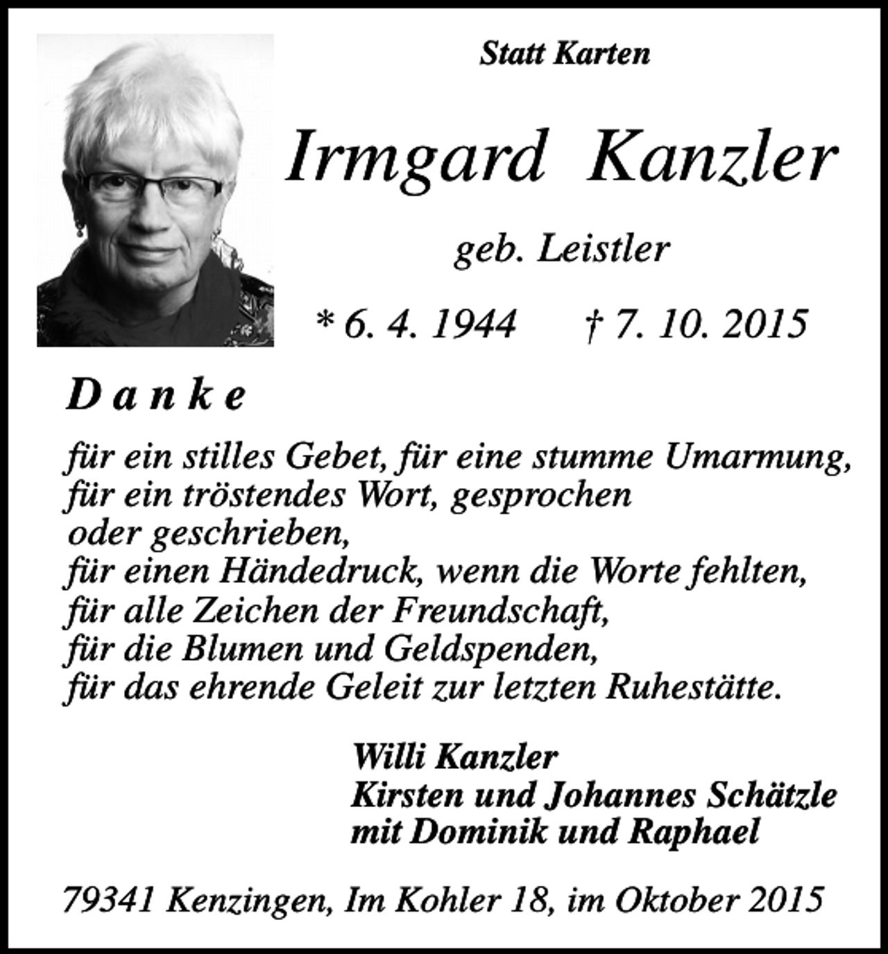 <p>Statt Karten</p><p>Irmgard Kanzler<br />geb. Leistler<br />* 6. 4. 1944</p><p>† 7. 10. 2015</p><p>Danke<br />für ein stilles Gebet, für eine stumme Umarmung,<br />für ein tröstendes Wort, gesprochen<br />oder geschrieben,<br />für einen Händedruck, wenn die Worte fehlten,<br />für alle Zeichen der Freundschaft,<br />für die Blumen und Geldspenden,<br />für das ehrende Geleit zur letzten Ruhestätte.<br />Willi Kanzler<br />Kirsten und Johannes Schätzle<br />mit Dominik und Raphael<br />79341 Kenzingen, Im Kohler 18, im Oktober 2015</p>