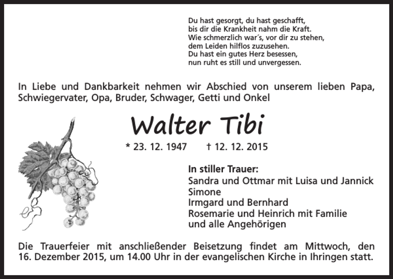 <p>Du hast gesorgt, du hast geschafft,<br />bis dir die Krankheit nahm die Kraft.<br />Wie schmerzlich war´s, vor dir zu stehen,<br />dem Leiden hilflos zuzusehen.<br />Du hast ein gutes Herz besessen,<br />nun ruht es still und unvergessen.</p><p>In Liebe und Dankbarkeit nehmen wir Abschied von unserem lieben Papa,<br />Schwiegervater, Opa, Bruder, Schwager, Getti und Onkel</p><p>Walter Tibi</p><p>* 23. 12. 1947 † 12. 12. 2015<br />In stiller Trauer:<br />Sandra und Ottmar mit Luisa und Jannick<br />Simone<br />Irmgard und Bernhard<br />Rosemarie und Heinrich mit Familie<br />und alle Angehörigen<br />Die Trauerfeier mit anschließender Beisetzung findet am Mittwoch, den<br />16. Dezember 2015, um 14.00 Uhr in der evangelischen Kirche in Ihringen statt.</p>