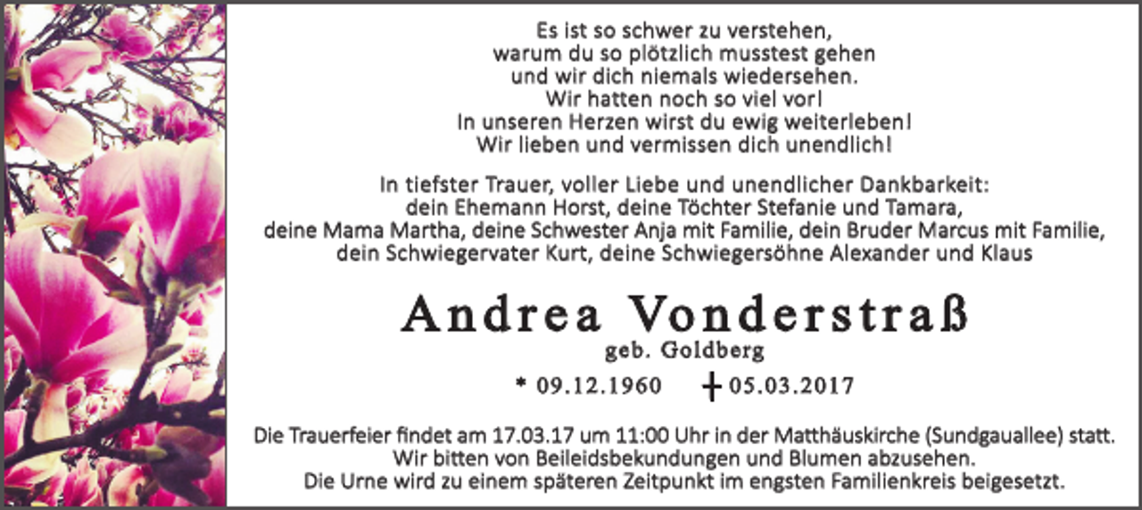 <p>Es ist so schwer zu verstehen,<br />warum du so plötzlich musstest gehen<br />und wir dich niemals wiedersehen.<br />Wir hatten noch so viel vor!<br />In unseren Herzen wirst du ewig weiterleben!<br />Wir lieben und vermissen dich unendlich!<br />In tiefster Trauer, voller Liebe und unendlicher Dankbarkeit:<br />dein Ehemann Horst, deine Töchter Stefanie und Tamara,<br />deine Mama Martha, deine Schwester Anja mit Familie, dein Bruder Marcus mit Familie,<br />dein Schwiegervater Kurt, deine Schwiegersöhne Alexander und Klaus</p><p>A n d r e a Vo n d e r s t r a ß<br />geb. Goldberg</p><p>* 09.12.1960</p><p>┼ 05.03.2017</p><p>Die Trauerfeier findet am 17.03.17 um 11:00 Uhr in der Matthäuskirche (Sundgauallee) statt.<br />Wir bitten von Beileidsbekundungen und Blumen abzusehen.<br />Die Urne wird zu einem späteren Zeitpunkt im engsten Familienkreis beigesetzt.</p>