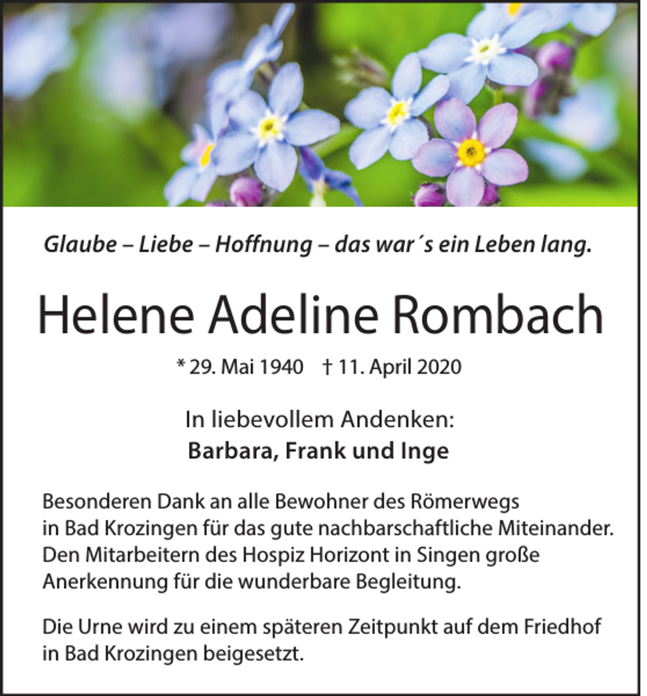 <p>Glaube – Liebe – Hoffnung – das war´s ein Leben lang.</p><p>Helene Adeline Rombach<br />* 29. Mai 1940 † 11. April 2020</p><p>In liebevollem Andenken:<br />Barbara, Frank und Inge<br />Besonderen Dank an alle Bewohner des Römerwegs<br />in Bad Krozingen für das gute nachbarschaftliche Miteinander.<br />Den Mitarbeitern des Hospiz Horizont in Singen große<br />Anerkennung für die wunderbare Begleitung.<br />Die Urne wird zu einem späteren Zeitpunkt auf dem Friedhof<br />in Bad Krozingen beigesetzt.</p>