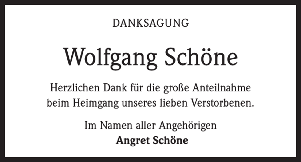 <p>DANKSAGUNG</p><p>Wolfgang Schöne<br />Herzlichen Dank für die große Anteilnahme<br />beim Heimgang unseres lieben Verstorbenen.<br />Im Namen aller Angehörigen<br />Angret Schöne</p>