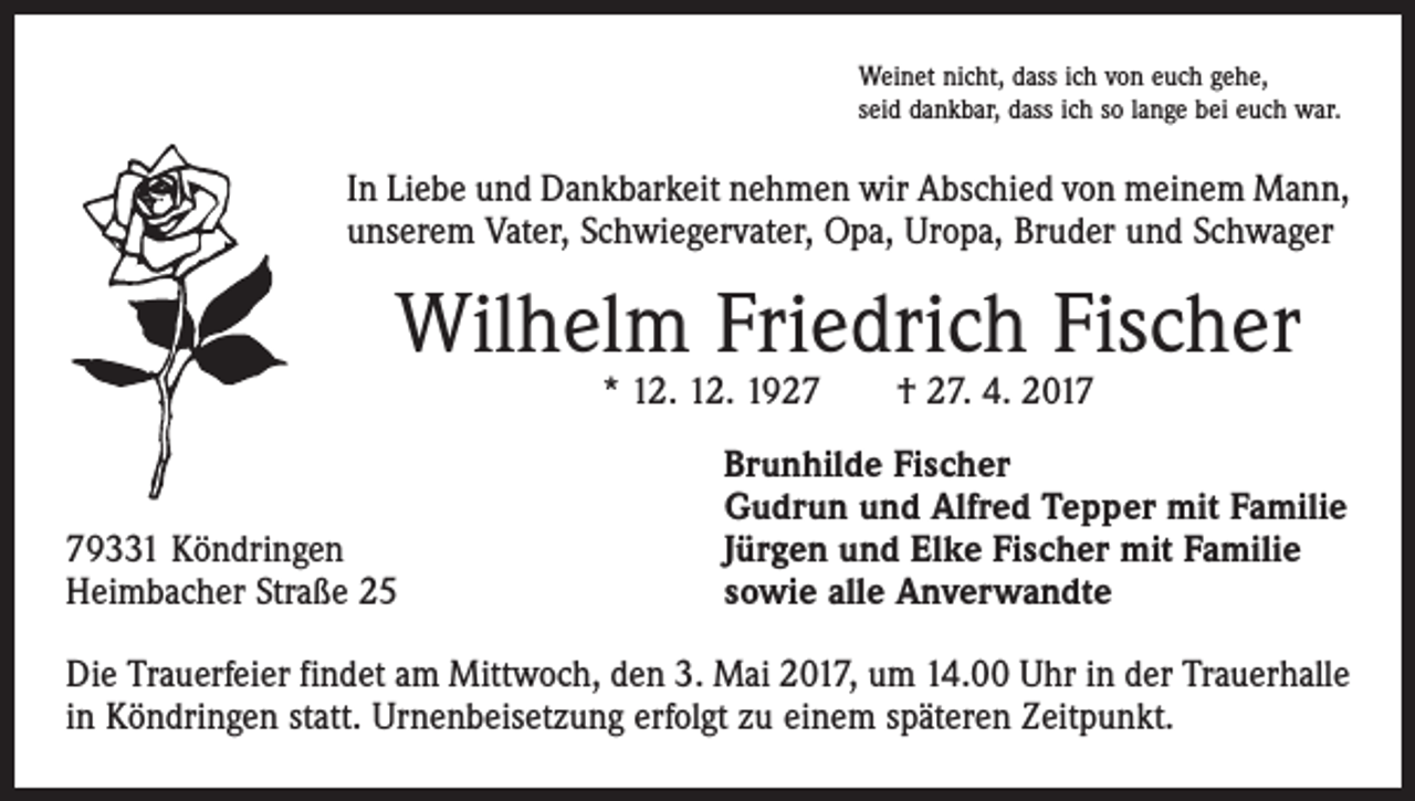 <p>Weinet nicht, dass ich von euch gehe,<br />seid dankbar, dass ich so lange bei euch war.</p><p>In Liebe und Dankbarkeit nehmen wir Abschied von meinem Mann,<br />unserem Vater, Schwiegervater, Opa, Uropa, Bruder und Schwager</p><p>Wilhelm Friedrich Fischer<br />* 12. 12. 1927 † 27. 4. 2019331 Köndringen<br />Heimbacher Straße 25</p><p>Brunhilde Fischer<br />Gudrun und Alfred Tepper mit Familie<br />Jürgen und Elke Fischer mit Familie<br />sowie alle Anverwandte</p><p>Die Trauerfeier findet am Mittwoch, den 3. Mai 2017, um 14.00 Uhr in der Trauerhalle<br />in Köndringen statt. Urnenbeisetzung erfolgt zu einem späteren Zeitpunkt.</p>