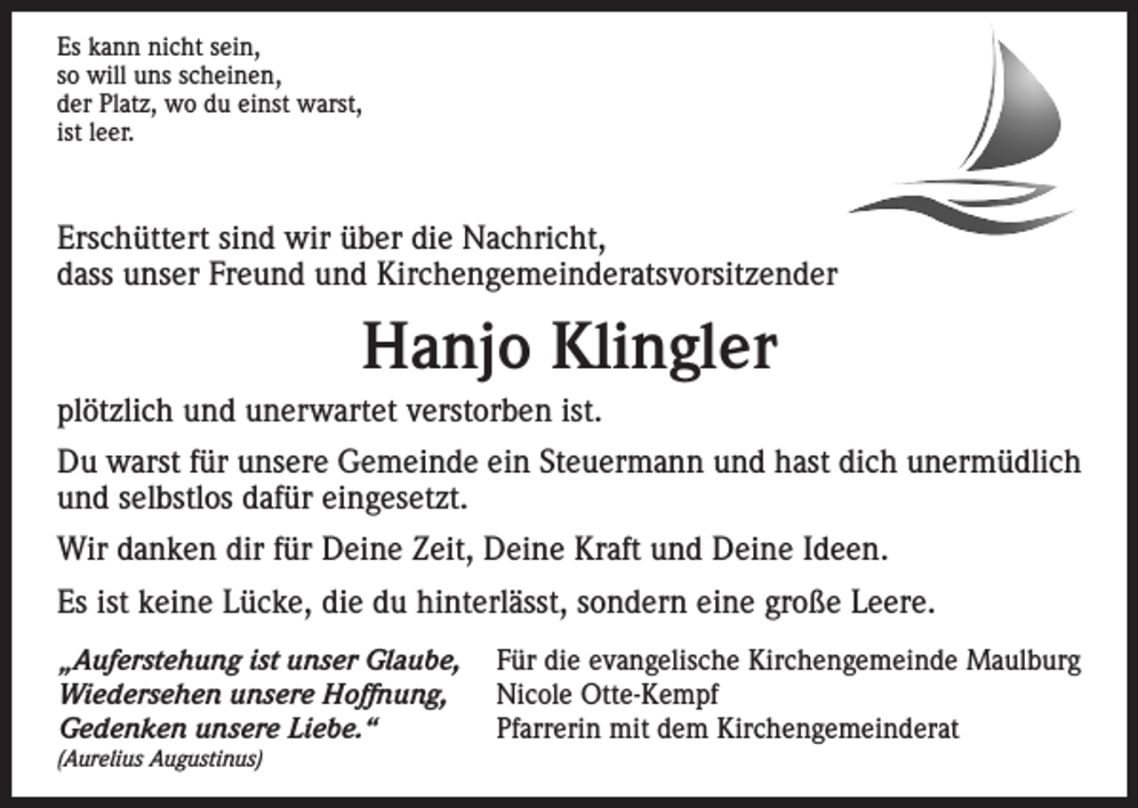 <p>Es kann nicht sein,<br />so will uns scheinen,<br />der Platz, wo du einst warst,<br />ist leer.</p><p>Erschüttert sind wir über die Nachricht,<br />dass unser Freund und Kirchengemeinderatsvorsitzender</p><p>Hanjo Klingler<br />plötzlich und unerwartet verstorben ist.<br />Du warst für unsere Gemeinde ein Steuermann und hast dich unermüdlich<br />und selbstlos dafür eingesetzt.<br />Wir danken dir für Deine Zeit, Deine Kraft und Deine Ideen.<br />Es ist keine Lücke, die du hinterlässt, sondern eine große Leere.<br />„Auferstehung ist unser Glaube, Für die evangelische Kirchengemeinde Maulburg<br />Wiedersehen unsere Hoffnung, Nicole Otte-Kempf<br />Gedenken unsere Liebe.“<br />Pfarrerin mit dem Kirchengemeinderat<br />(Aurelius Augustinus)</p>