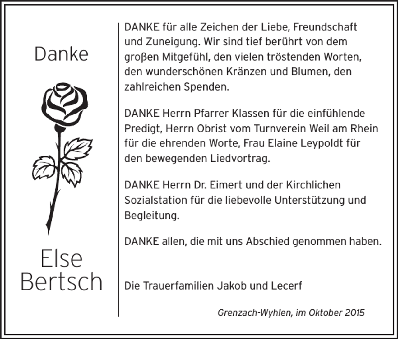 <p>Danke</p><p>DANKE für alle Zeichen der Liebe, Freundschaft<br />und Zuneigung. Wir sind tief berührt von dem<br />großen Mitgefühl, den vielen tröstenden Worten,<br />den wunderschönen Kränzen und Blumen, den<br />zahlreichen Spenden.<br />DANKE Herrn Pfarrer Klassen für die einfühlende<br />Predigt, Herrn Obrist vom Turnverein Weil am Rhein<br />für die ehrenden Worte, Frau Elaine Leypoldt für<br />den bewegenden Liedvortrag.<br />DANKE Herrn Dr. Eimert und der Kirchlichen<br />Sozialstation für die liebevolle Unterstützung und<br />Begleitung.<br />DANKE allen, die mit uns Abschied genommen haben.</p><p>Else<br />Bertsch</p><p>Die Trauerfamilien Jakob und Lecerf<br />Grenzach-Wyhlen, im Oktober 2015</p>