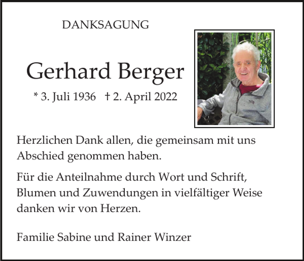 <p>DANKSAGUNG</p><p>Gerhard Berger<br />* 3. Juli 1936 † 2. April 2022</p><p>Herzlichen Dank allen, die gemeinsam mit uns<br />Abschied genommen haben.<br />Für die Anteilnahme durch Wort und Schrift,<br />Blumen und Zuwendungen in vielfältiger Weise<br />danken wir von Herzen.<br />Familie Sabine und Rainer Winzer</p>