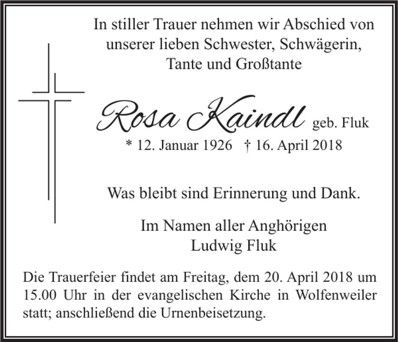 <p>IInn stiller<br />still er Trauer<br />Tr a u er nehmen<br />n e h m e n wir<br />wir Abschied<br />A bs c hi e d von<br />von<br />uunserer<br />ns er er lilieben<br />e b e n Schwester,<br />S c h w est er, Schwägerin,<br />S c h w ä g eri n,<br />Ta<br />nt e uund<br />n d Großtante<br />Gr o ßt a nt e<br />Tante</p><p>Rosa<br />Ros<br />a Kaindl<br />K ai n dl</p><p>ggeb.<br />e b. Fluk<br />Fl u k<br />** 112.<br />2. JJanuar<br />a n u ar 11926<br />9 2 6 †† 116.<br />6. April<br />A pril 22</p><p>Wasblbleibt<br />Was<br />ei bt sisind<br />n d Eri<br />Erinnerung<br />n n er u n g u und<br />n d DDank.<br />a n k.<br />IImm Namen<br />N a m e n aller<br />all er Anghörigen<br />A n g h öri g e n<br />Ludwig<br />Fluk<br />L u d wi g Fl<br />uk<br />Di e TrTrauerfeier<br />Die<br />a u erf ei er fifindet<br />n d et aam<br />m FrFreitag,<br />eit a g, ddem<br />e m 220.<br />0. AApril<br />pril 22018<br />0 1 8 uum<br />m<br />115.00<br />5. Uhr<br />U hr iin<br />n dder<br />er eevangelischen<br />v a n g elis c h e n Kirche<br />Kir c h e iin<br />n Wolfenweiler<br />W olf e n w eil er<br />statt;<br />st<br />att; anschließend<br />a ns c hli e ß e n d die<br />di e Urnenbeisetzung.<br />Ur n e n b eis et z u n g.</p>