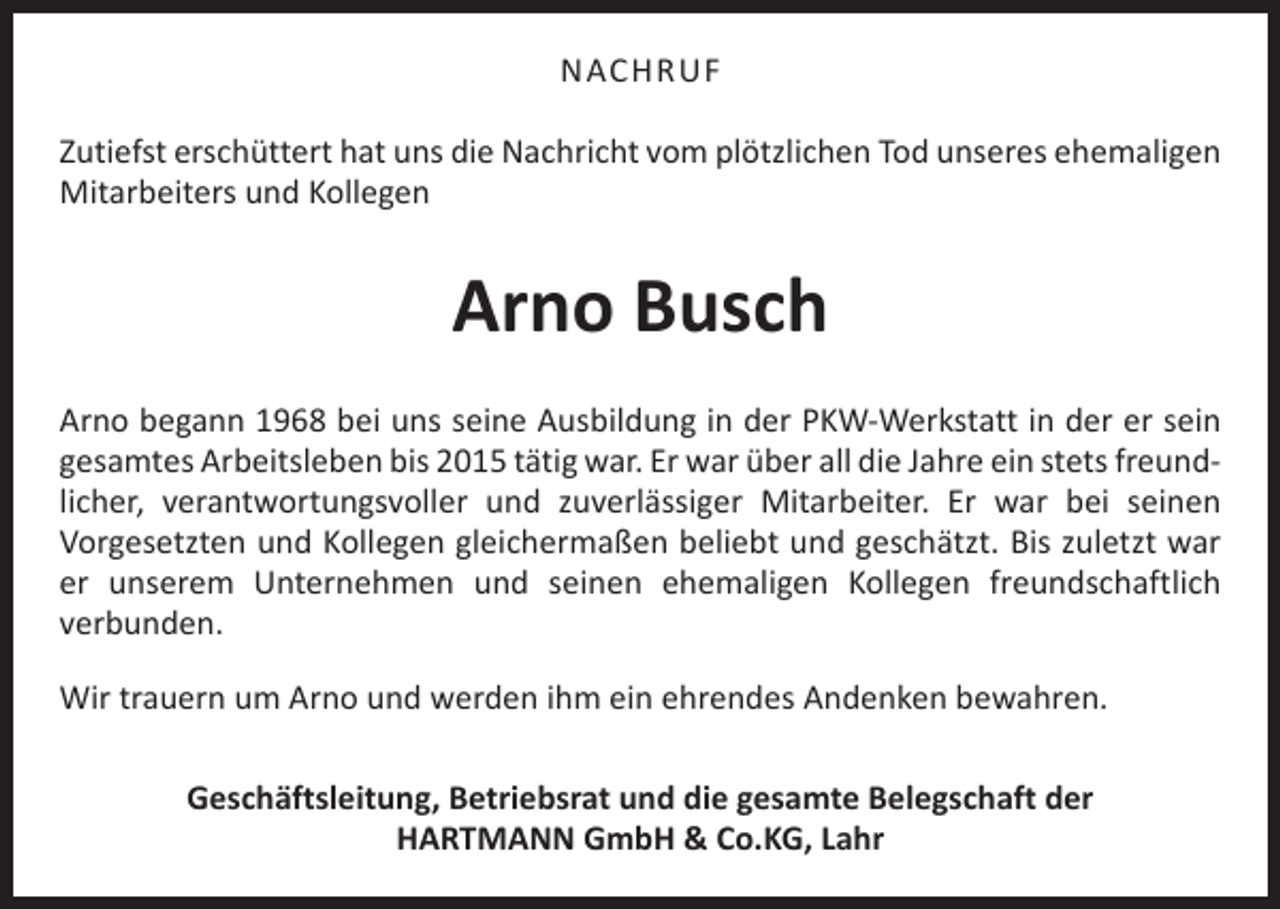 <p>NACHRUF<br />Zutiefst erschüttert hat uns die Nachricht vom plötzlichen Tod unseres ehemaligen<br />Mitarbeiters und Kollegen</p><p>Arno Busch<br />Arno begann 1968 bei uns seine Ausbildung in der PKW-Werkstatt in der er sein<br />gesamtes Arbeitsleben bis 2015 tätig war. Er war über all die Jahre ein stets freundlicher, verantwortungsvoller und zuverlässiger Mitarbeiter. Er war bei seinen<br />­Vorgesetzten und Kollegen gleichermaßen beliebt und geschätzt. Bis zuletzt war<br />er ­<br />unserem Unternehmen und seinen ehemaligen Kollegen freundschaftlich<br />­verbunden.<br />Wir trauern um Arno und werden ihm ein ehrendes Andenken bewahren.<br />Geschäftsleitung, Betriebsrat und die gesamte Belegschaft der<br />HARTMANN GmbH &amp; Co.KG, Lahr</p>
