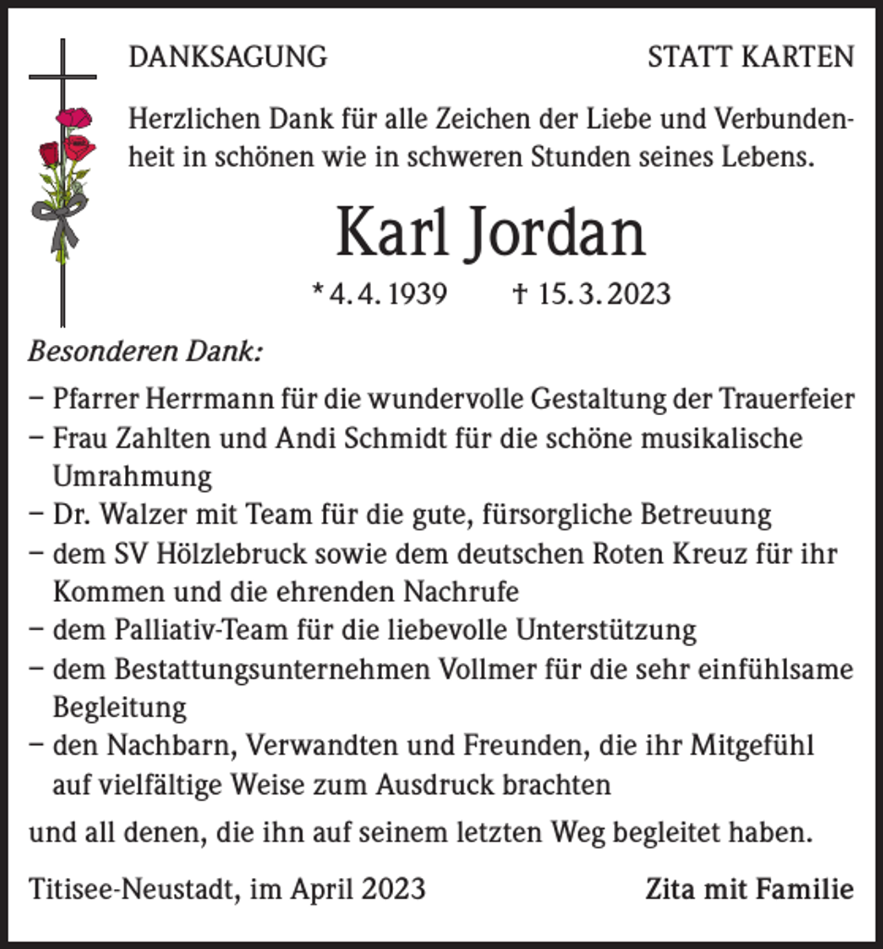 <p>DANKSAGUNG</p><p>STATT KARTEN</p><p>Herzlichen Dank für alle Zeichen der Liebe und Verbundenheit in schönen wie in schweren Stunden seines Lebens.</p><p>Karl Jordan<br />* 4. 4. 1939 † 15. 3. 2023<br />Besonderen Dank:<br />– Pfarrer Herrmann für die wundervolle Gestaltung der Trauerfeier<br />– Frau Zahlten und Andi Schmidt für die schöne musikalische<br />Umrahmung<br />– Dr. Walzer mit Team für die gute, fürsorgliche Betreuung<br />– dem SV Hölzlebruck sowie dem deutschen Roten Kreuz für ihr<br />Kommen und die ehrenden Nachrufe<br />– dem Palliativ-Team für die liebevolle Unterstützung<br />– dem Bestattungsunternehmen Vollmer für die sehr einfühlsame<br />Begleitung<br />– den Nachbarn, Verwandten und Freunden, die ihr Mitgefühl<br />auf vielfältige Weise zum Ausdruck brachten<br />und all denen, die ihn auf seinem letzten Weg begleitet haben.<br />Titisee-Neustadt, im April 2023</p><p>Zita mit Familie</p>