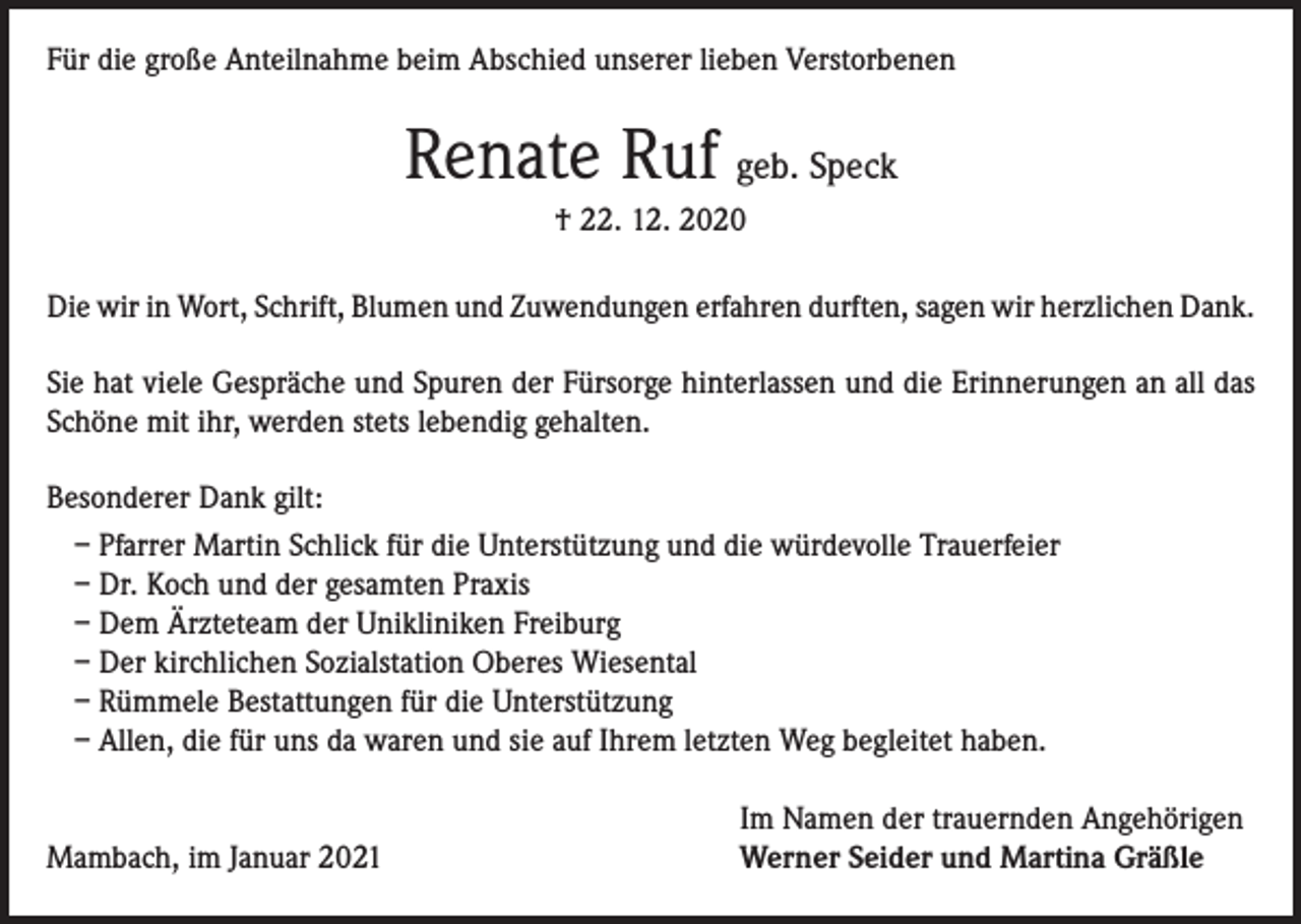 <p>Für die große Anteilnahme beim Abschied unserer lieben Verstorbenen</p><p>Renate Ruf geb. Speck<br />† 22. 12. 2020<br />Die wir in Wort, Schrift, Blumen und Zuwendungen erfahren durften, sagen wir herzlichen Dank.<br />Sie hat viele Gespräche und Spuren der Fürsorge hinterlassen und die Erinnerungen an all das<br />Schöne mit ihr, werden stets lebendig gehalten.<br />Besonderer Dank gilt:<br />– Pfarrer Martin Schlick für die Unterstützung und die würdevolle Trauerfeier<br />– Dr. Koch und der gesamten Praxis<br />– Dem Ärzteteam der Unikliniken Freiburg<br />– Der kirchlichen Sozialstation Oberes Wiesental<br />– Rümmele Bestattungen für die Unterstützung<br />– Allen, die für uns da waren und sie auf Ihrem letzten Weg begleitet haben.</p><p>Mambach, im Januar 2021</p><p>Im Namen der trauernden Angehörigen<br />Werner Seider und Martina Gräßle</p>