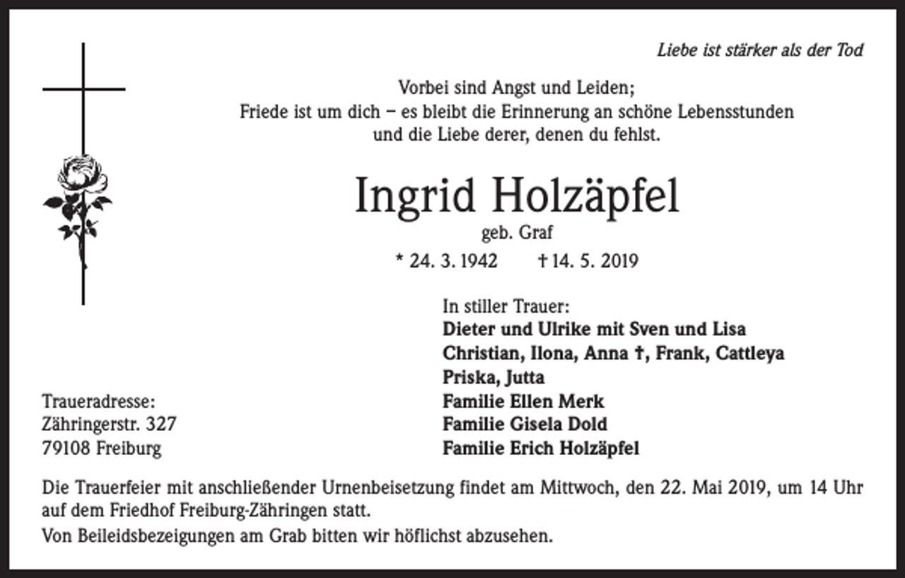 <p>Liebe ist stärker als der Tod</p><p>Vorbei sind Angst und Leiden;<br />Friede ist um dich – es bleibt die Erinnerung an schöne Lebensstunden<br />und die Liebe derer, denen du fehlst.</p><p>Ingrid Holzäpfel<br />geb. Graf<br />* 24. 3. 1942 † 14. 5. 2019</p><p>Traueradresse:<br />Zähringerstr. 329108 Freiburg</p><p>In stiller Trauer:<br />Dieter und Ulrike mit Sven und Lisa<br />Christian, Ilona, Anna †, Frank, Cattleya<br />Priska, Jutta<br />Familie Ellen Merk<br />Familie Gisela Dold<br />Familie Erich Holzäpfel</p><p>Die Trauerfeier mit anschließender Urnenbeisetzung findet am Mittwoch, den 22. Mai 2019, um 14 Uhr<br />auf dem Friedhof Freiburg-Zähringen statt.<br />Von Beileidsbezeigungen am Grab bitten wir höflichst abzusehen.</p>