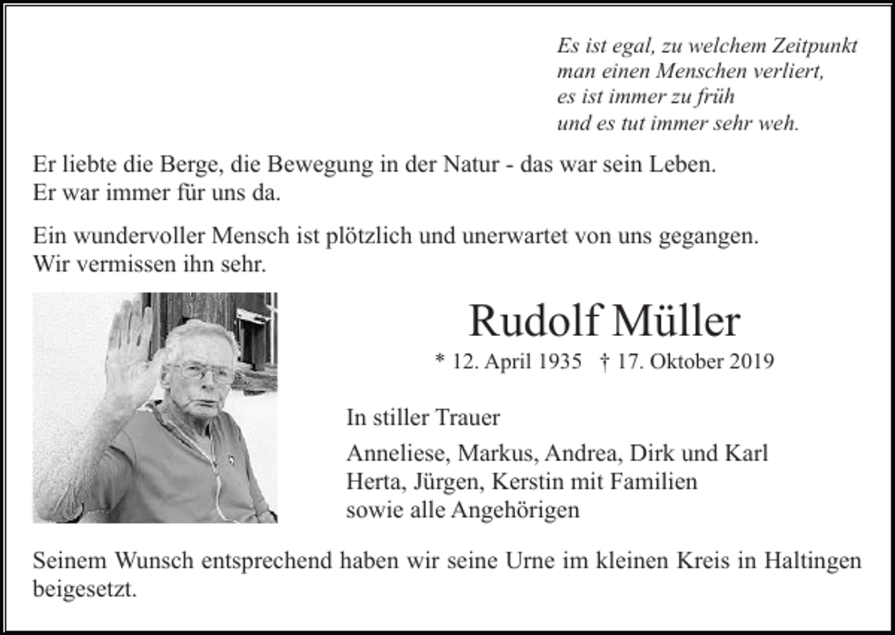 <p>Es ist egal, zu welchem Zeitpunkt<br />man einen Menschen verliert,<br />es ist immer zu früh<br />und es tut immer sehr weh.</p><p>Er liebte die Berge, die Bewegung in der Natur - das war sein Leben.<br />Er war immer für uns da.<br />Ein wundervoller Mensch ist plötzlich und unerwartet von uns gegangen.<br />Wir vermissen ihn sehr.</p><p>Rudolf Müller<br />* 12. April 1935 † 17. Oktober 2019</p><p>In stiller Trauer<br />Anneliese, Markus, Andrea, Dirk und Karl<br />Herta, Jürgen, Kerstin mit Familien<br />sowie alle Angehörigen<br />Seinem Wunsch entsprechend haben wir seine Urne im kleinen Kreis in Haltingen<br />beigesetzt.</p>