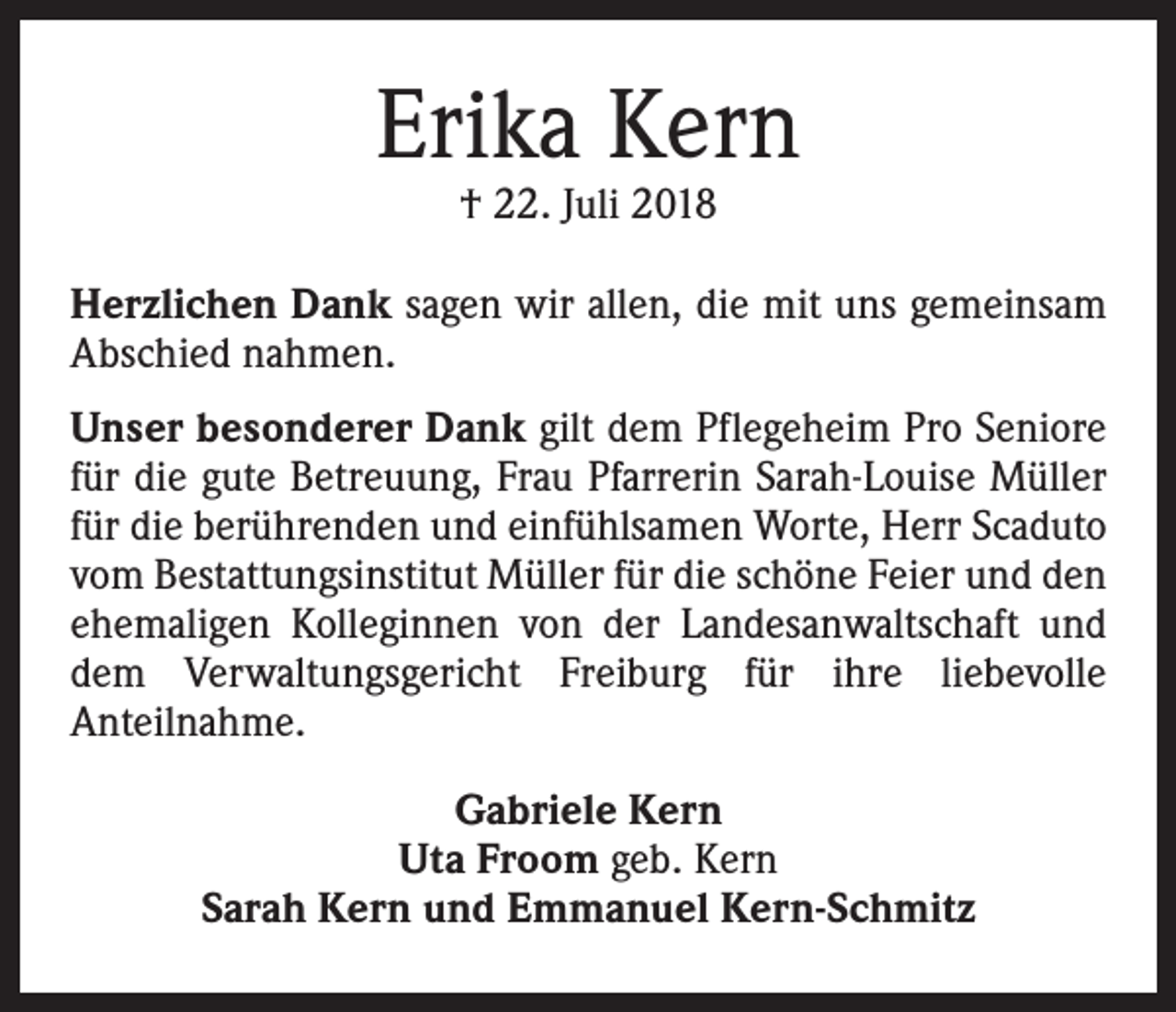 <p>Erika Kern<br />† 22. Juli 2018</p><p>Herzlichen Dank sagen wir allen, die mit uns gemeinsam<br />Abschied nahmen.<br />Unser besonderer Dank gilt dem Pflegeheim Pro Seniore<br />für die gute Betreuung, Frau Pfarrerin Sarah-Louise Müller<br />für die berührenden und einfühlsamen Worte, Herr Scaduto<br />vom Bestattungsinstitut Müller für die schöne Feier und den<br />ehemaligen Kolleginnen von der Landesanwaltschaft und<br />dem Verwaltungsgericht Freiburg für ihre liebevolle<br />Anteilnahme.<br />Gabriele Kern<br />Uta Froom geb. Kern<br />Sarah Kern und Emmanuel Kern-Schmitz</p>