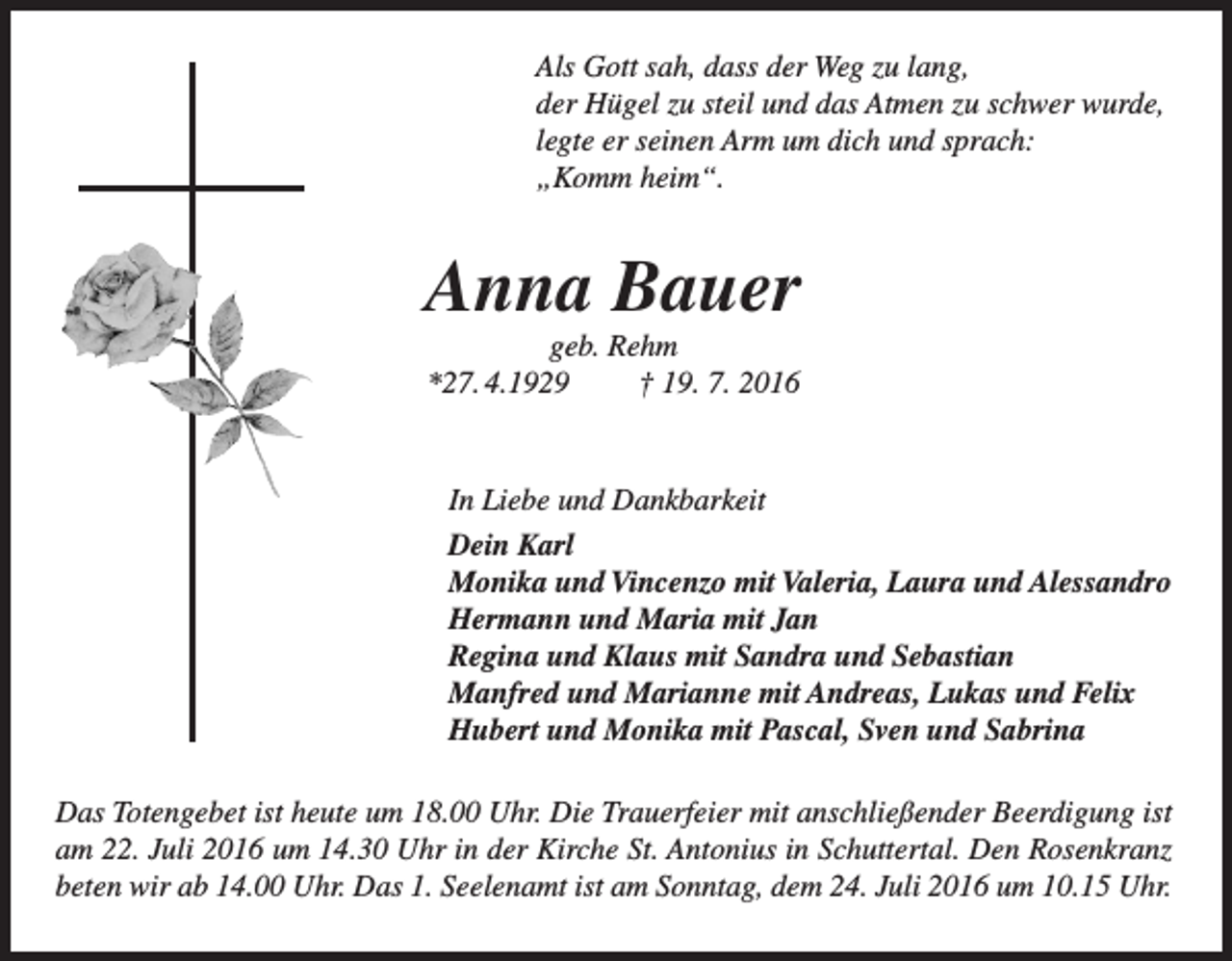 <p>Als Gott sah, dass der Weg zu lang,<br />der Hügel zu steil und das Atmen zu schwer wurde,<br />legte er seinen Arm um dich und sprach:<br />„Komm heim“.</p><p>Anna Bauer<br />geb. Rehm<br />*27. 4.1929<br />† 19. 7. 2016</p><p>In Liebe und Dankbarkeit<br />Dein Karl<br />Monika und Vincenzo mit Valeria, Laura und Alessandro<br />Hermann und Maria mit Jan<br />Regina und Klaus mit Sandra und Sebastian<br />Manfred und Marianne mit Andreas, Lukas und Felix<br />Hubert und Monika mit Pascal, Sven und Sabrina<br />Das Totengebet ist heute um 18.00 Uhr. Die Trauerfeier mit anschließender Beerdigung ist<br />am 22. Juli 2016 um 14.30 Uhr in der Kirche St. Antonius in Schuttertal. Den Rosenkranz<br />beten wir ab 14.00 Uhr. Das 1. Seelenamt ist am Sonntag, dem 24. Juli 2016 um 10.15 Uhr.</p>