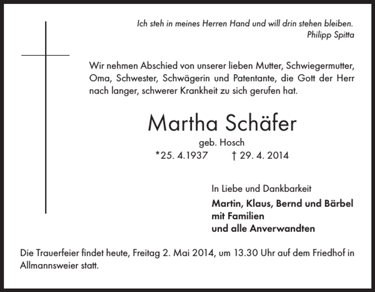 <p>Ich steh in meines Herren Hand und will drin stehen bleiben.</p><p>Philipp Spitta</p><p>Wir nehmen Abschied von unserer lieben Mutter, Schwiegermutter,<br />Oma, Schwester, Schwägerin und Patentante, die Gott der Herr<br />nach langer, schwerer Krankheit zu sich gerufen hat.</p><p>Martha Schäfer<br />geb. Hosch<br />*25. 4.1937<br />† 29. 4. 2014</p><p>In Liebe und Dankbarkeit<br />Martin, Klaus, Bernd und Bärbel<br />mit Familien<br />und alle Anverwandten<br />Die Trauerfeier findet heute, Freitag 2. Mai 2014, um 13.30 Uhr auf dem Friedhof in<br />Allmannsweier statt.</p>