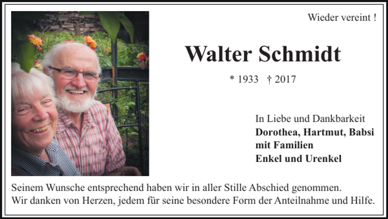 <p>Wieder vereint !</p><p>Walter Schmidt<br />* 1933 † 2017</p><p>In Liebe und Dankbarkeit<br />Dorothea, Hartmut, Babsi<br />mit Familien<br />Enkel und Urenkel<br />Seinem Wunsche entsprechend haben wir in aller Stille Abschied genommen.<br />Wir danken von Herzen, jedem für seine besondere Form der Anteilnahme und Hilfe.</p>