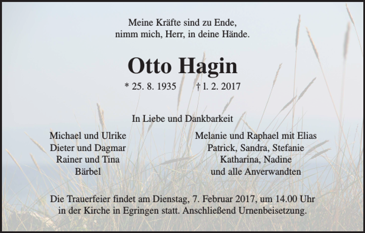 <p>Meine Kräfte sind zu Ende,<br />nimm mich, Herr, in deine Hände.</p><p>Otto Hagin<br />* 25. 8. 1935 † l. 2. 2017<br />In Liebe und Dankbarkeit</p><p>Michael und Ulrike<br />Dieter und Dagmar<br />Rainer und Tina<br />Bärbel</p><p>Melanie und Raphael mit Elias<br />Patrick, Sandra, Stefanie<br />Katharina, Nadine<br />und alle Anverwandten</p><p>Die Trauerfeier findet am Dienstag, 7. Februar 2017, um 14.00 Uhr<br />in der Kirche in Egringen statt. Anschließend Urnenbeisetzung.</p>