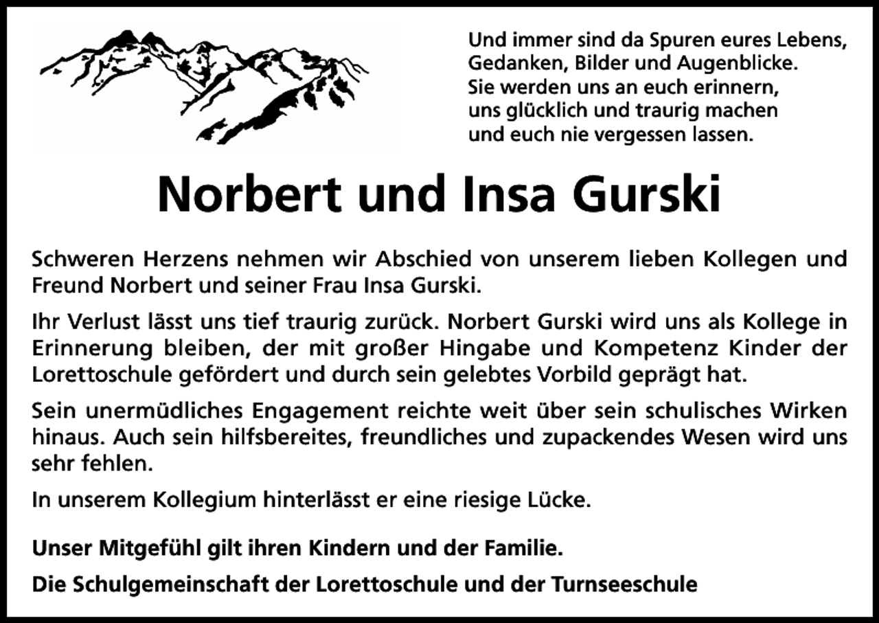 <p>Und immer sind da Spuren eures Lebens,<br />Gedanken, Bilder und Augenblicke.<br />Sie werden uns an euch erinnern,<br />uns glücklich und traurig machen<br />und euch nie vergessen lassen.</p><p>Norbert und Insa Gurski<br />Schweren Herzens nehmen wir Abschied von unserem lieben Kollegen und<br />Freund Norbert und seiner Frau Insa Gurski.<br />Ihr Verlust lässt uns tief traurig zurück. Norbert Gurski wird uns als Kollege in<br />Erinnerung bleiben, der mit großer Hingabe und Kompetenz Kinder der<br />Lorettoschule gefördert und durch sein gelebtes Vorbild geprägt hat.<br />Sein unermüdliches Engagement reichte weit über sein schulisches Wirken<br />hinaus. Auch sein hilfsbereites, freundliches und zupackendes Wesen wird uns<br />sehr fehlen.<br />In unserem Kollegium hinterlässt er eine riesige Lücke.<br />Unser Mitgefühl gilt ihren Kindern und der Familie.<br />Die Schulgemeinschaft der Lorettoschule und der Turnseeschule</p>