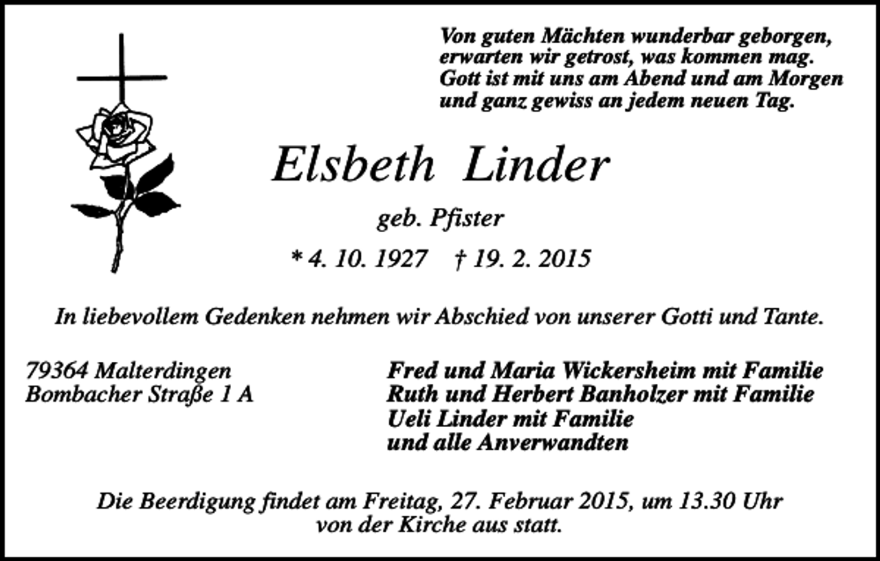 <p>Von guten Mächten wunderbar geborgen,<br />erwarten wir getrost, was kommen mag.<br />Gott ist mit uns am Abend und am Morgen<br />und ganz gewiss an jedem neuen Tag.</p><p>Elsbeth Linder<br />geb. Pfister<br />* 4. 10. 1927</p><p>† 19. 2. 2015</p><p>In liebevollem Gedenken nehmen wir Abschied von unserer Gotti und Tante.<br />79364 Malterdingen<br />Bombacher Straße 1 A</p><p>Fred und Maria Wickersheim mit Familie<br />Ruth und Herbert Banholzer mit Familie<br />Ueli Linder mit Familie<br />und alle Anverwandten</p><p>Die Beerdigung findet am Freitag, 27. Februar 2015, um 13.30 Uhr<br />von der Kirche aus statt.</p>