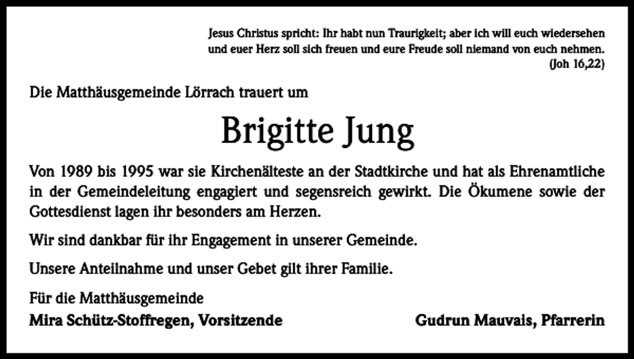 <p>Jesus Christus spricht: Ihr habt nun Traurigkeit; aber ich will euch wiedersehen<br />und euer Herz soll sich freuen und eure Freude soll niemand von euch nehmen.<br />(Joh 16,22)</p><p>Die Matthäusgemeinde Lörrach trauert um</p><p>Brigitte Jung<br />Von 1989 bis 1995 war sie Kirchenälteste an der Stadtkirche und hat als Ehrenamtliche<br />in der Gemeindeleitung engagiert und segensreich gewirkt. Die Ökumene sowie der<br />­Gottesdienst lagen ihr besonders am Herzen.<br />Wir sind dankbar für ihr Engagement in unserer Gemeinde.<br />Unsere Anteilnahme und unser Gebet gilt ihrer Familie.<br />Für die Matthäusgemeinde<br />Mira Schütz-Stoffregen, Vorsitzende</p><p>Gudrun Mauvais, Pfarrerin</p>