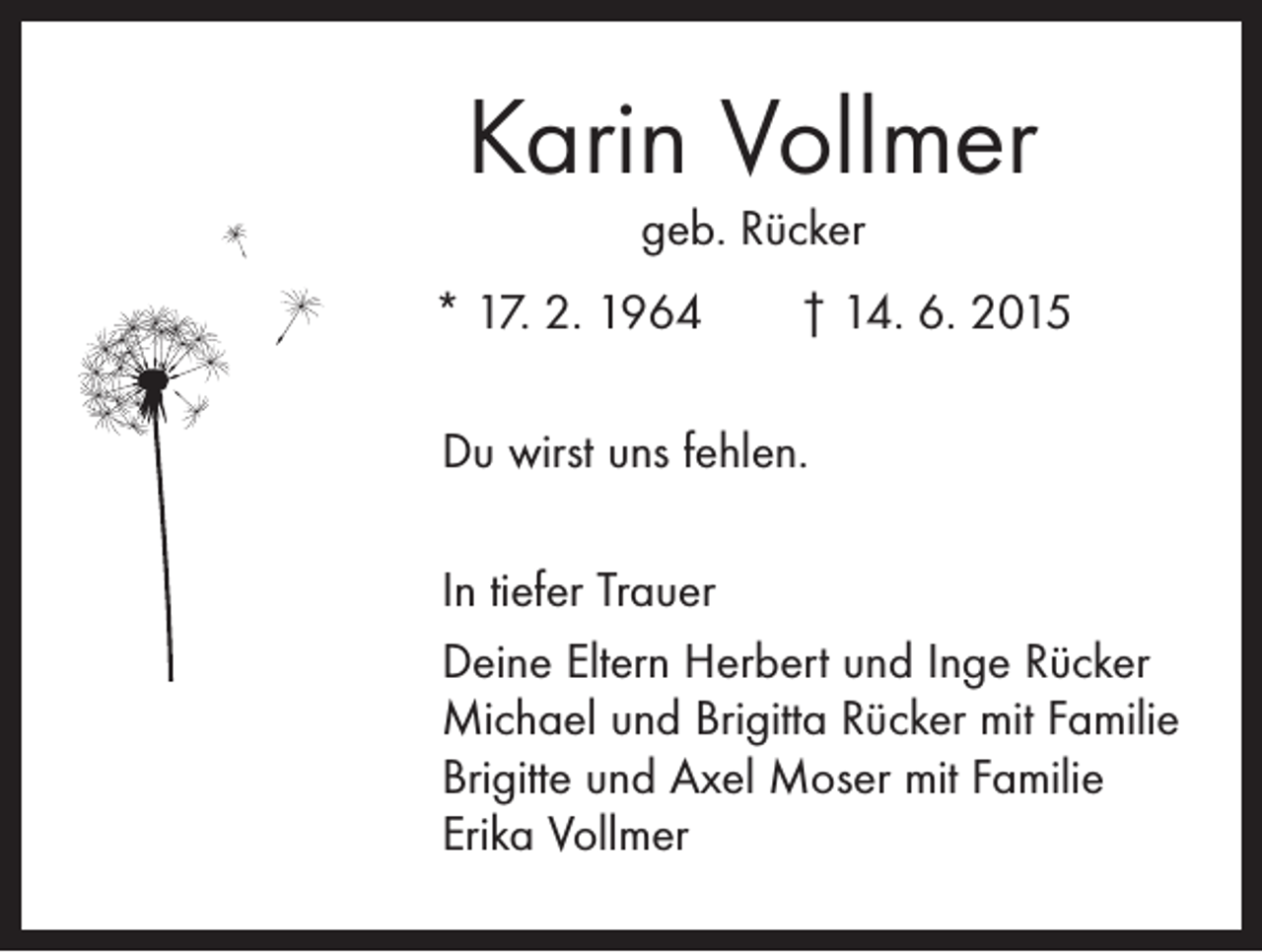 <p>Karin Vollmer<br />geb. Rücker</p><p>* 17. 2. 1964 † 14. 6. 2015<br />Du wirst uns fehlen.<br />In tiefer Trauer<br />Deine Eltern Herbert und Inge Rücker<br />Michael und Brigitta Rücker mit Familie<br />Brigitte und Axel Moser mit Familie<br />Erika Vollmer</p>