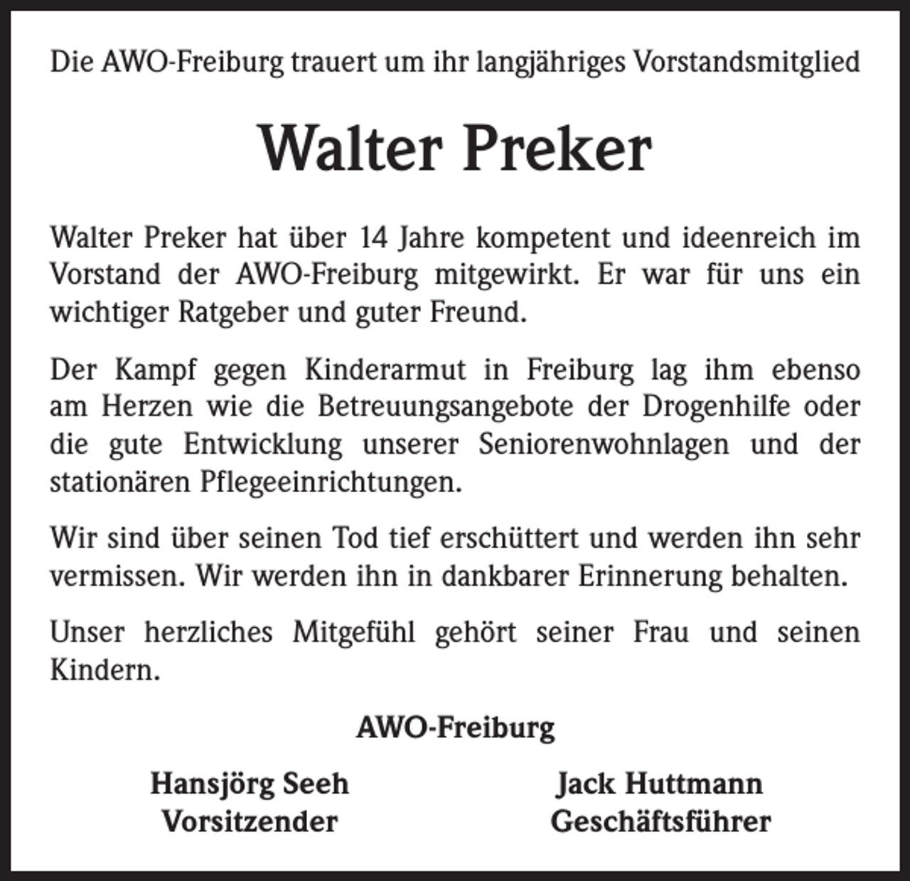 <p>Die AWO-Freiburg trauert um ihr langjähriges Vorstandsmitglied</p><p>Walter Preker<br />Walter Preker hat über 14 Jahre kompetent und ideenreich im<br />Vorstand der AWO-Freiburg mitgewirkt. Er war für uns ein<br />­wichtiger Ratgeber und guter Freund.<br />Der Kampf gegen Kinderarmut in Freiburg lag ihm ebenso<br />am Herzen wie die Betreuungsangebote der Drogenhilfe oder<br />die gute Entwicklung unserer Seniorenwohnlagen und der<br />stationären Pflegeeinrichtungen.<br />Wir sind über seinen Tod tief erschüttert und werden ihn sehr<br />vermissen. Wir werden ihn in dankbarer Erinnerung behalten.<br />Unser herzliches Mitgefühl gehört seiner Frau und seinen<br />Kindern.<br />AWO-Freiburg</p><p>Hansjörg Seeh<br />Vorsitzender</p><p>Jack Huttmann<br />Geschäftsführer</p>