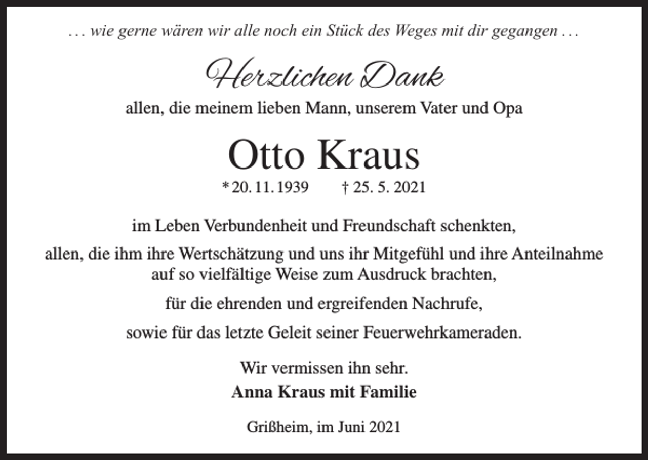 <p>. . . wie gerne wären wir alle noch ein Stück des Weges mit dir gegangen . . .</p><p>Herzlichen Dank</p><p>allen, die meinem lieben Mann, unserem Vater und Opa</p><p>Otto Kraus<br />* 20. 11. 1939 † 25. 5. 2021</p><p>im Leben Verbundenheit und Freundschaft schenkten,<br />allen, die ihm ihre Wertschätzung und uns ihr Mitgefühl und ihre Anteilnahme<br />auf so vielfältige Weise zum Ausdruck brachten,<br />für die ehrenden und ergreifenden Nachrufe,<br />sowie für das letzte Geleit seiner Feuerwehrkameraden.<br />Wir vermissen ihn sehr.<br />Anna Kraus mit Familie<br />Grißheim, im Juni 2021</p>