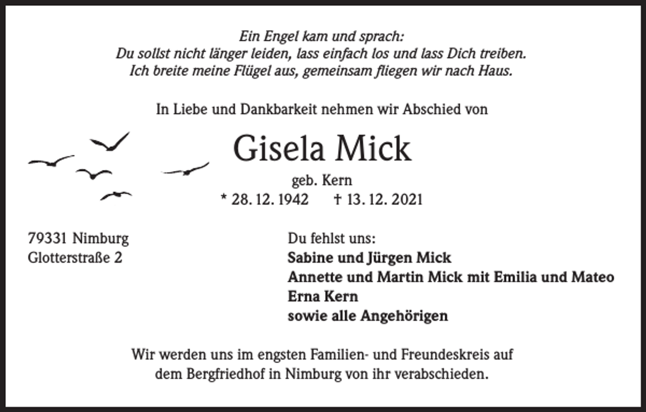<p>Ein Engel kam und sprach:<br />Du sollst nicht länger leiden, lass einfach los und lass Dich treiben.<br />Ich breite meine Flügel aus, gemeinsam fliegen wir nach Haus.</p><p>In Liebe und Dankbarkeit nehmen wir Abschied von</p><p>Gisela Mick</p><p>geb. Kern<br />* 28. 12. 1942 † 13. 12. 2021<br />79331 Nimburg<br />Glotterstraße 2</p><p>Du fehlst uns:<br />Sabine und Jürgen Mick<br />Annette und Martin Mick mit Emilia und Mateo<br />Erna Kern<br />sowie alle Angehörigen</p><p>Wir werden uns im engsten Familien- und Freundeskreis auf<br />dem Bergfriedhof in Nimburg von ihr verabschieden.</p>