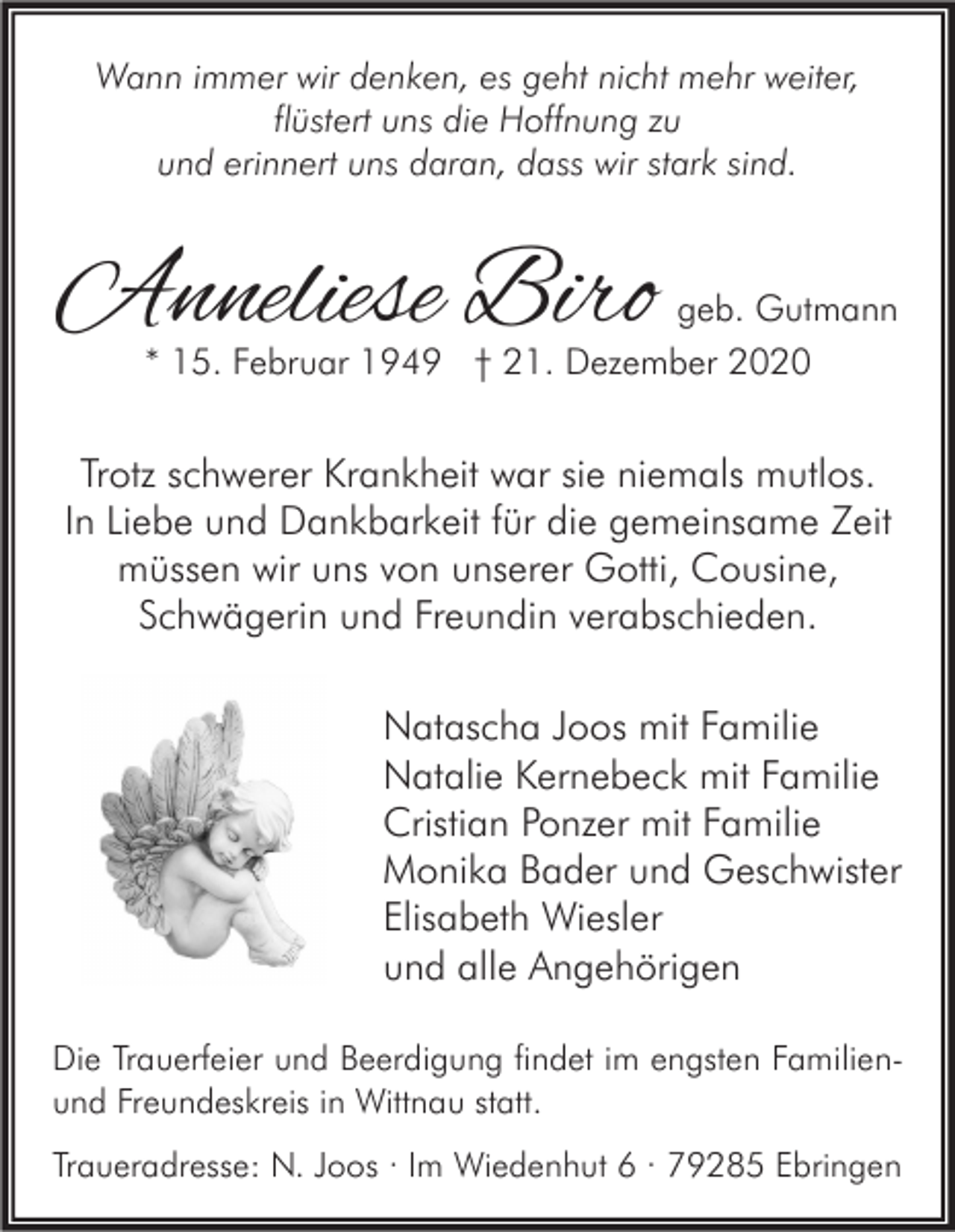 <p>Wann immer wir denken, es geht nicht mehr weiter,<br />flüstert uns die Hoffnung zu<br />und erinnert uns daran, dass wir stark sind.</p><p>Anneliese Biro</p><p>geb. Gutmann</p><p>* 15. Februar 1949 † 21. Dezember 2020</p><p>Trotz schwerer Krankheit war sie niemals mutlos.<br />In Liebe und Dankbarkeit für die gemeinsame Zeit<br />müssen wir uns von unserer Gotti, Cousine,<br />Schwägerin und Freundin verabschieden.<br />Natascha Joos mit Familie<br />Natalie Kernebeck mit Familie<br />Cristian Ponzer mit Familie<br />Monika Bader und Geschwister<br />Elisabeth Wiesler<br />und alle Angehörigen<br />Die Trauerfeier und Beerdigung findet im engsten Familienund Freundeskreis in Wittnau statt.<br />Traueradresse: N. Joos · Im Wiedenhut 6 · 79285 Ebringen</p>