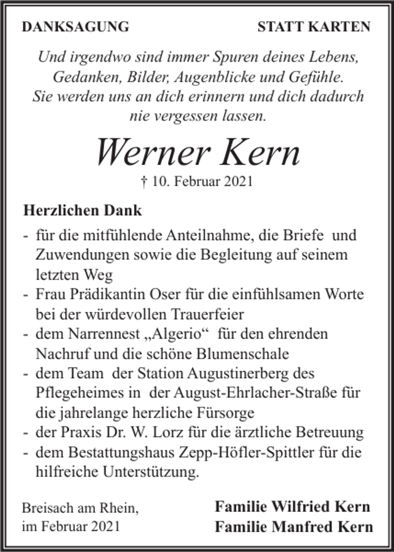 <p>DANKSAGUNG</p><p>STATT KARTEN</p><p>Und irgendwo sind immer Spuren deines Lebens,<br />Gedanken, Bilder, Augenblicke und Gefühle.<br />Sie werden uns an dich erinnern und dich dadurch<br />nie vergessen lassen.</p><p>Werner Kern<br />† 10. Februar 2021</p><p>Herzlichen Dank<br />- für die mitfühlende Anteilnahme, die Briefe und<br />Zuwendungen sowie die Begleitung auf seinem<br />letzten Weg<br />- Frau Prädikantin Oser für die einfühlsamen Worte<br />bei der würdevollen Trauerfeier<br />- dem Narrennest „Algerio“ für den ehrenden<br />Nachruf und die schöne Blumenschale<br />- dem Team der Station Augustinerberg des<br />Pflegeheimes in der August-Ehrlacher-Straße für<br />die jahrelange herzliche Fürsorge<br />- der Praxis Dr. W. Lorz für die ärztliche Betreuung<br />- dem Bestattungshaus Zepp-Höfler-Spittler für die<br />hilfreiche Unterstützung.<br />Breisach am Rhein,<br />im Februar 2021</p><p>Familie Wilfried Kern<br />Familie Manfred Kern</p>