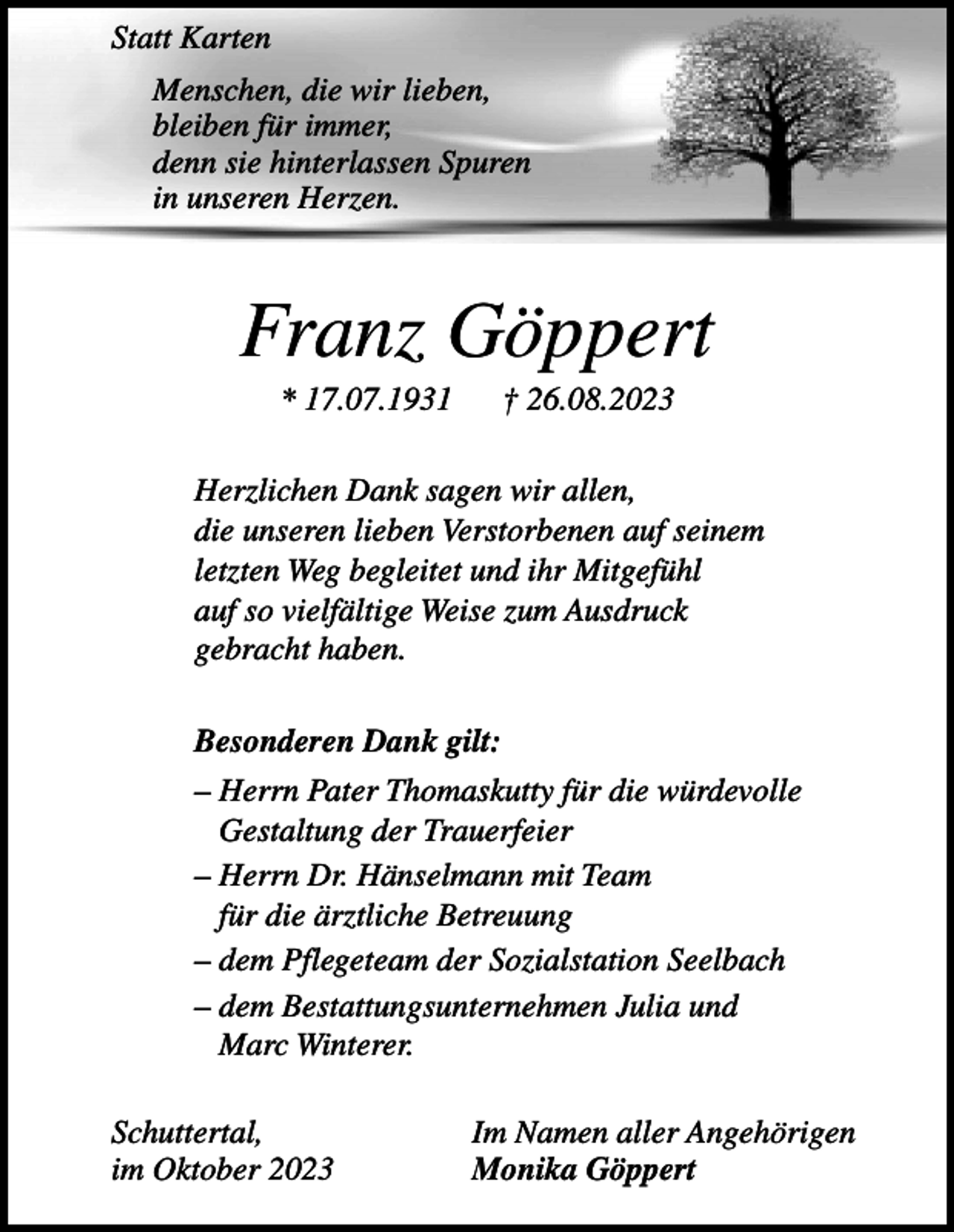 <p>Statt Karten<br />Menschen, die wir lieben,<br />bleiben für immer,<br />denn sie hinterlassen Spuren<br />in unseren Herzen.</p><p>Franz Göppert<br />* 17.07.1931</p><p>† 26.08.2023</p><p>Herzlichen Dank sagen wir allen,<br />die unseren lieben Verstorbenen auf seinem<br />letzten Weg begleitet und ihr Mitgefühl<br />auf so vielfältige Weise zum Ausdruck<br />gebracht haben.<br />Besonderen Dank gilt:<br />– Herrn Pater Thomaskutty für die würdevolle<br />Gestaltung der Trauerfeier<br />– Herrn Dr. Hänselmann mit Team<br />für die ärztliche Betreuung<br />– dem Pflegeteam der Sozialstation Seelbach<br />– dem Bestattungsunternehmen Julia und<br />Marc Winterer.<br />Schuttertal,<br />im Oktober 2023</p><p>Im Namen aller Angehörigen<br />Monika Göppert</p>
