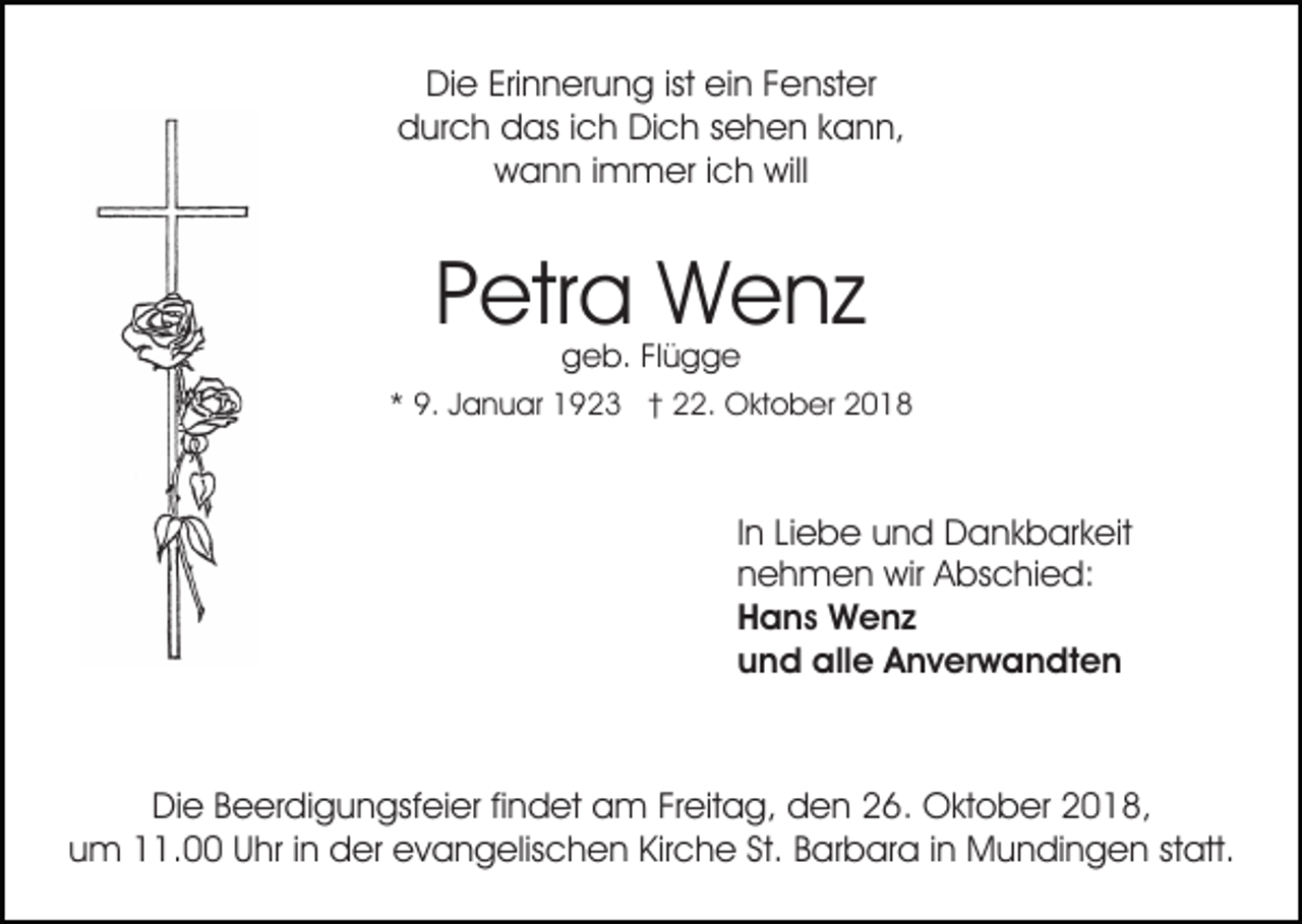 <p>Die Erinnerung ist ein Fenster<br />durch das ich Dich sehen kann,<br />wann immer ich will</p><p>Petra Wenz<br />geb. Flügge</p><p>* 9. Januar 1923 † 22. Oktober 2018</p><p>In Liebe und Dankbarkeit<br />nehmen wir Abschied:<br />Hans Wenz<br />und alle Anverwandten</p><p>Die Beerdigungsfeier findet am Freitag, den 26. Oktober 2018,<br />um 11.00 Uhr in der evangelischen Kirche St. Barbara in Mundingen statt.</p>