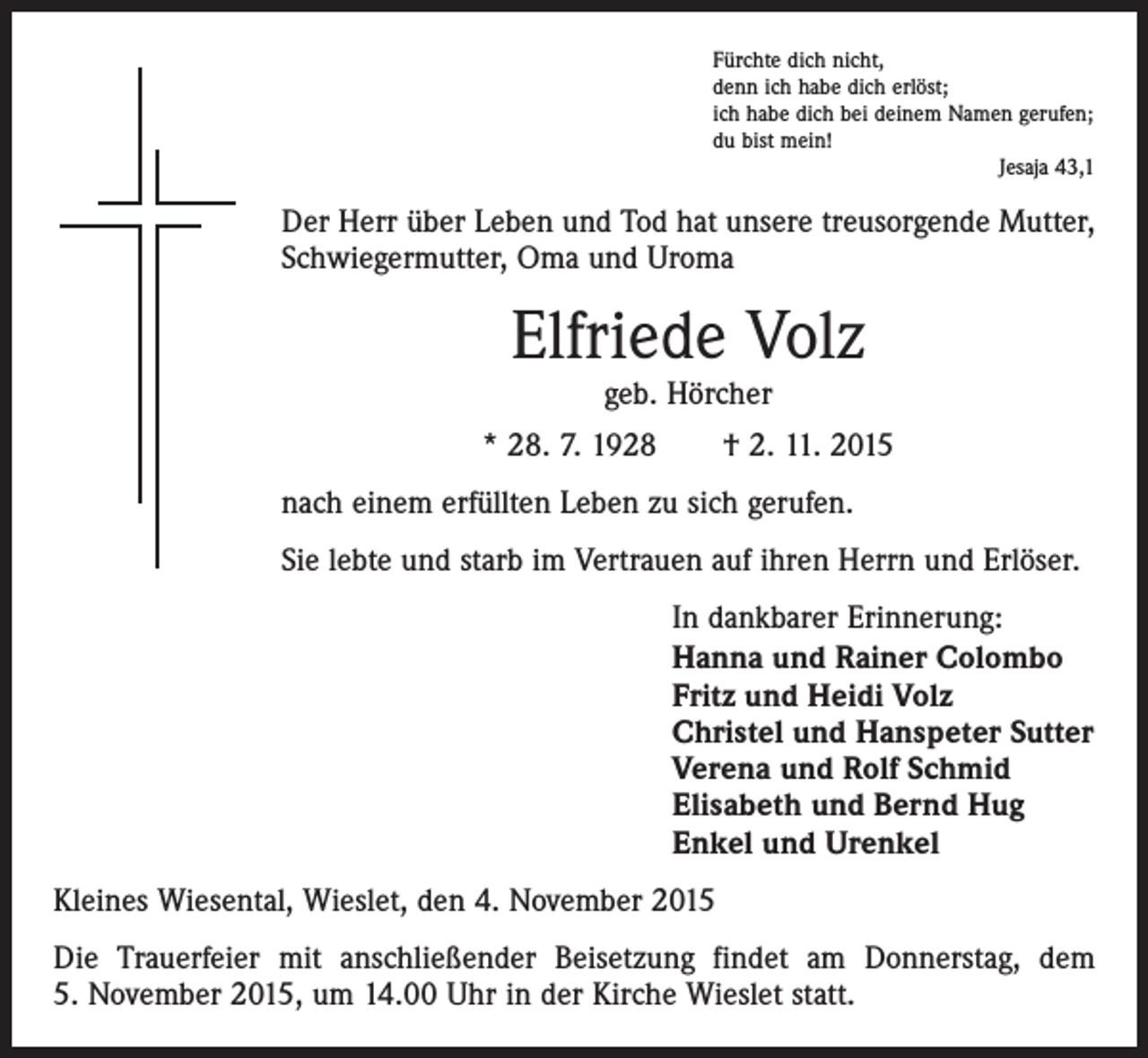 <p>Fürchte dich nicht,<br />denn ich habe dich erlöst;<br />ich habe dich bei deinem Namen gerufen;<br />du bist mein!</p><p>Jesaja 43,1</p><p>Der Herr über Leben und Tod hat unsere treusorgende Mutter,<br />Schwiegermutter, Oma und Uroma</p><p>Elfriede Volz<br />geb. Hörcher</p><p>* 28. 7. 1928 † 2. 11. 2015<br />nach einem erfüllten Leben zu sich gerufen.<br />Sie lebte und starb im Vertrauen auf ihren Herrn und Erlöser.<br />In dankbarer Erinnerung:<br />Hanna und Rainer Colombo<br />Fritz und Heidi Volz<br />Christel und Hanspeter Sutter<br />Verena und Rolf Schmid<br />Elisabeth und Bernd Hug<br />Enkel und Urenkel<br />Kleines Wiesental, Wieslet, den 4. November 2015<br />Die Trauerfeier mit anschließender Beisetzung findet am Donnerstag, dem<br />5. November 2015, um 14.00 Uhr in der Kirche Wieslet statt.</p>