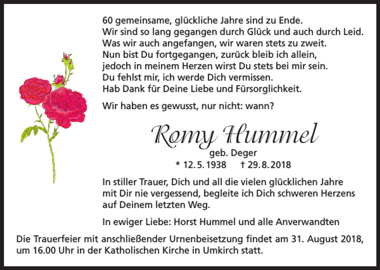 <p>60 gemeinsame, glückliche Jahre sind zu Ende.<br />Wir sind so lang gegangen durch Glück und auch durch Leid.<br />Was wir auch angefangen, wir waren stets zu zweit.<br />Nun bist Du fortgegangen, zurück bleib ich allein,<br />jedoch in meinem Herzen wirst Du stets bei mir sein.<br />Du fehlst mir, ich werde Dich vermissen.<br />Hab Dank für Deine Liebe und Fürsorglichkeit.<br />Wir haben es gewusst, nur nicht: wann?</p><p>Romy Hummel<br />geb. Deger<br />* 12. 5. 1938 † 29. 8. 2018</p><p>In stiller Trauer, Dich und all die vielen glücklichen Jahre<br />mit Dir nie vergessend, begleite ich Dich schweren Herzens<br />auf Deinem letzten Weg.<br />In ewiger Liebe: Horst Hummel und alle Anverwandten<br />Die Trauerfeier mit anschließender Urnenbeisetzung findet am 31. August 2018,<br />um 16.00 Uhr in der Katholischen Kirche in Umkirch statt.</p>