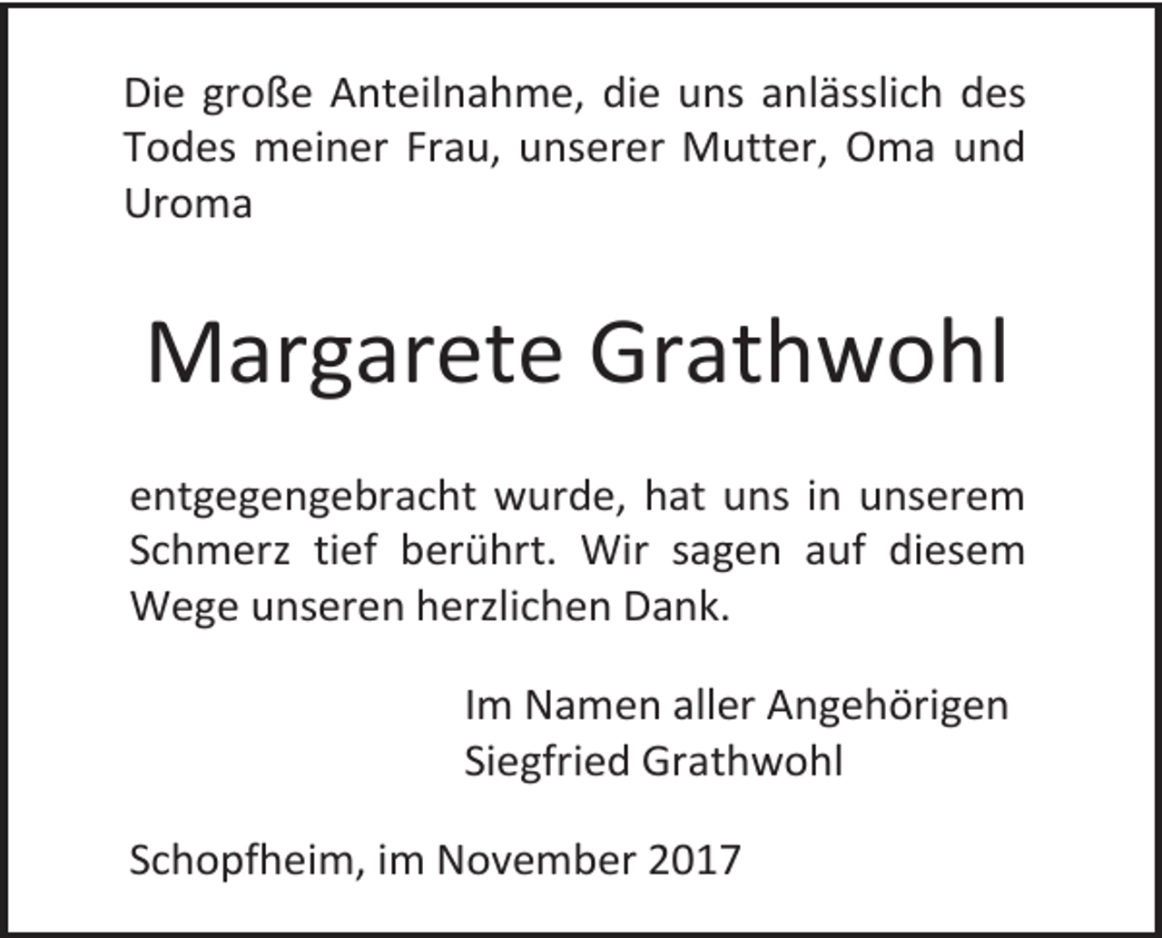 <p>Die große Anteilnahme, die uns anlässlich des<br />Todes meiner Frau, unserer Mutter, Oma und<br />Uroma</p><p>Margarete Grathwohl<br />entgegengebracht wurde, hat uns in unserem<br />Schmerz tief berührt. Wir sagen auf diesem<br />Wege unseren herzlichen Dank.<br />Im Namen aller Angehörigen<br />Siegfried Grathwohl<br />Schopfheim, im November 2017</p>